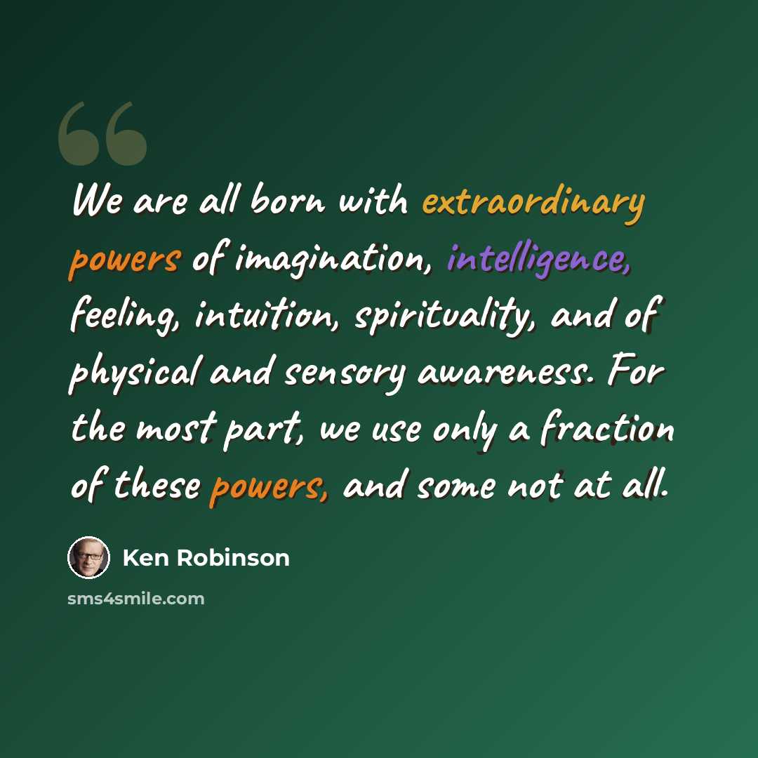“We are all born with extraordinary powers of imagination, intelligence, feeling, intuition, spirituality, and of physical and sensory awareness. For the most part, we use only a fraction of these powers, and some not at all.” quote by Ken Robinson