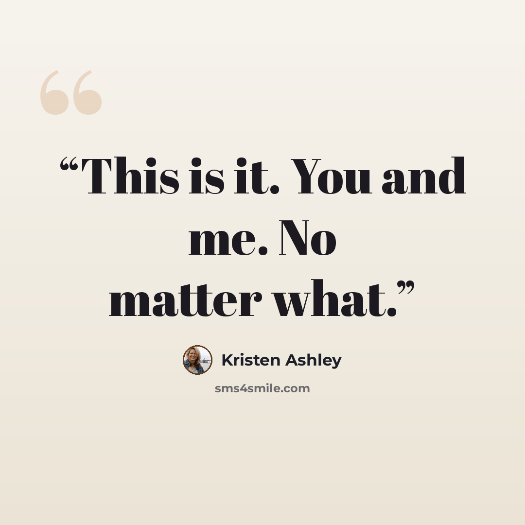 “This is it. You and me. No matter what.” quote by Kristen Ashley
