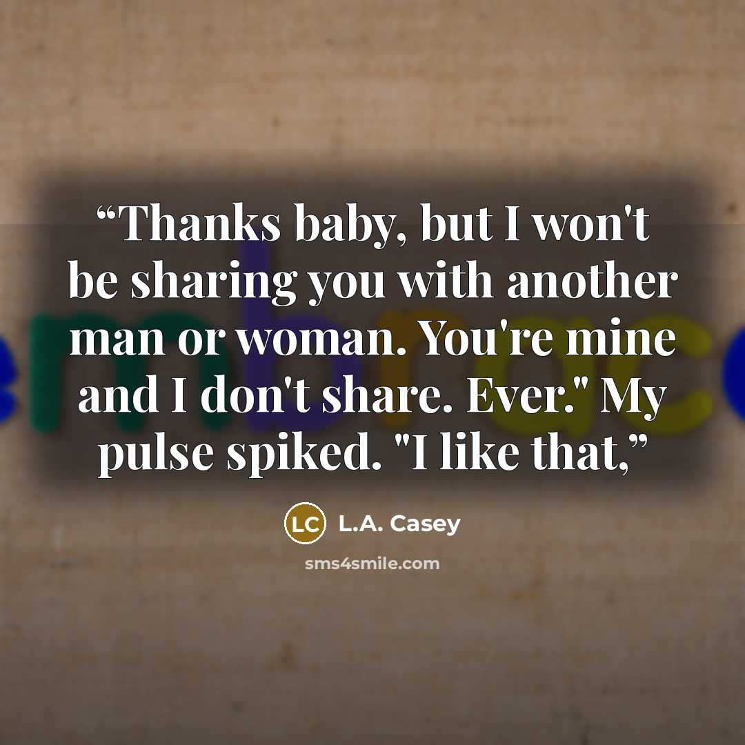 “Thanks baby, but I won't be sharing you with another man or woman. You're mine and I don't share. Ever." My pulse spiked. "I like that,” quote by L.A. Casey