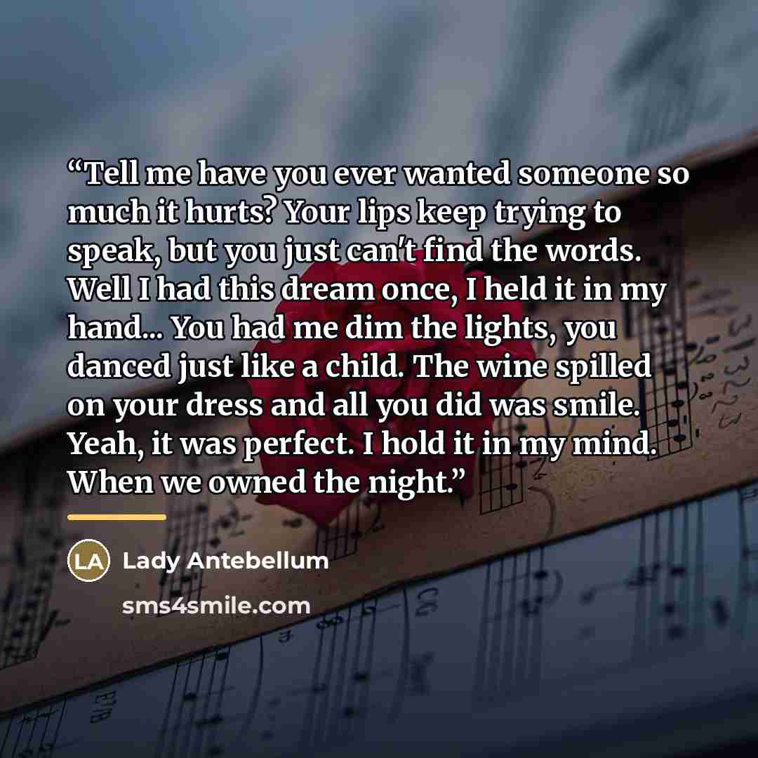 “Tell me have you ever wanted someone so much it hurts? Your lips keep trying to speak, but you just can't find the words. Well I had this dream once, I held it in my hand... You had me dim the lights, you danced just like a child. The wine spilled on your dress and all you did was smile. Yeah, it…” quote by Lady Antebellum