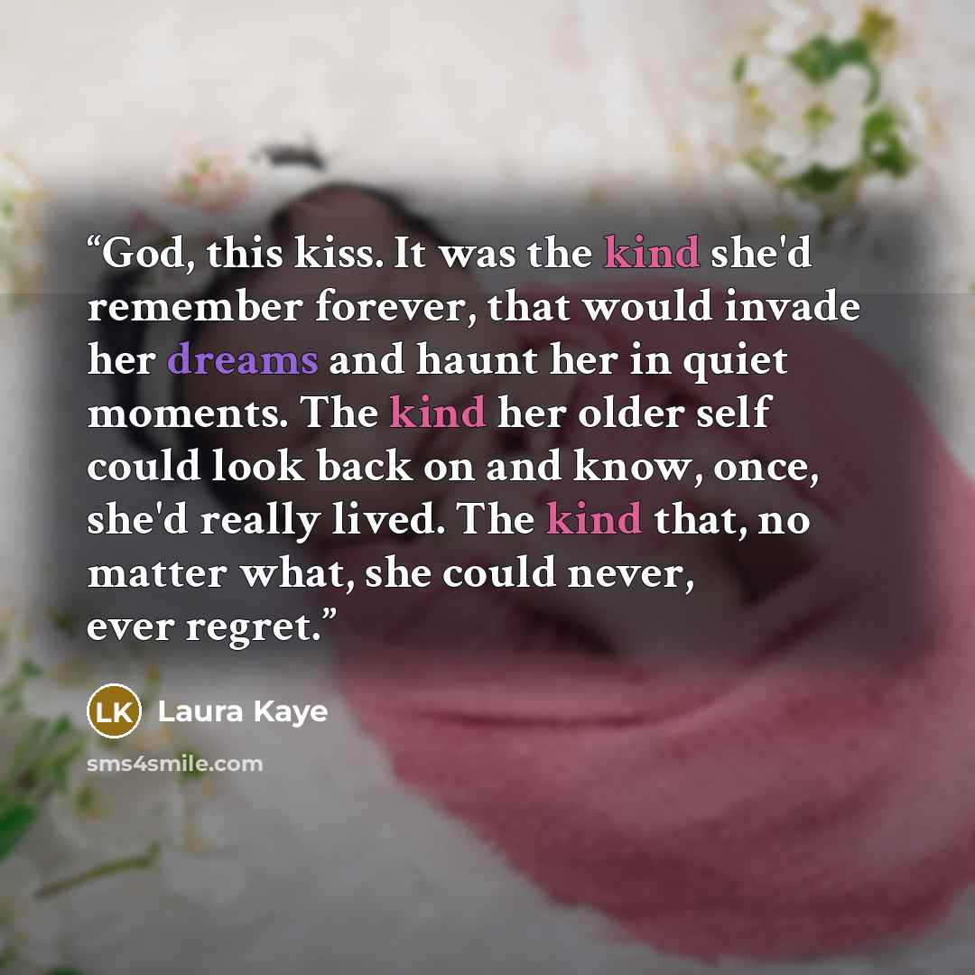 “God, this kiss. It was the kind she'd remember forever, that would invade her dreams and haunt her in quiet moments. The kind her older self could look back on and know, once, she'd really lived. The kind that, no matter what, she could never, ever regret.” quote by Laura Kaye
