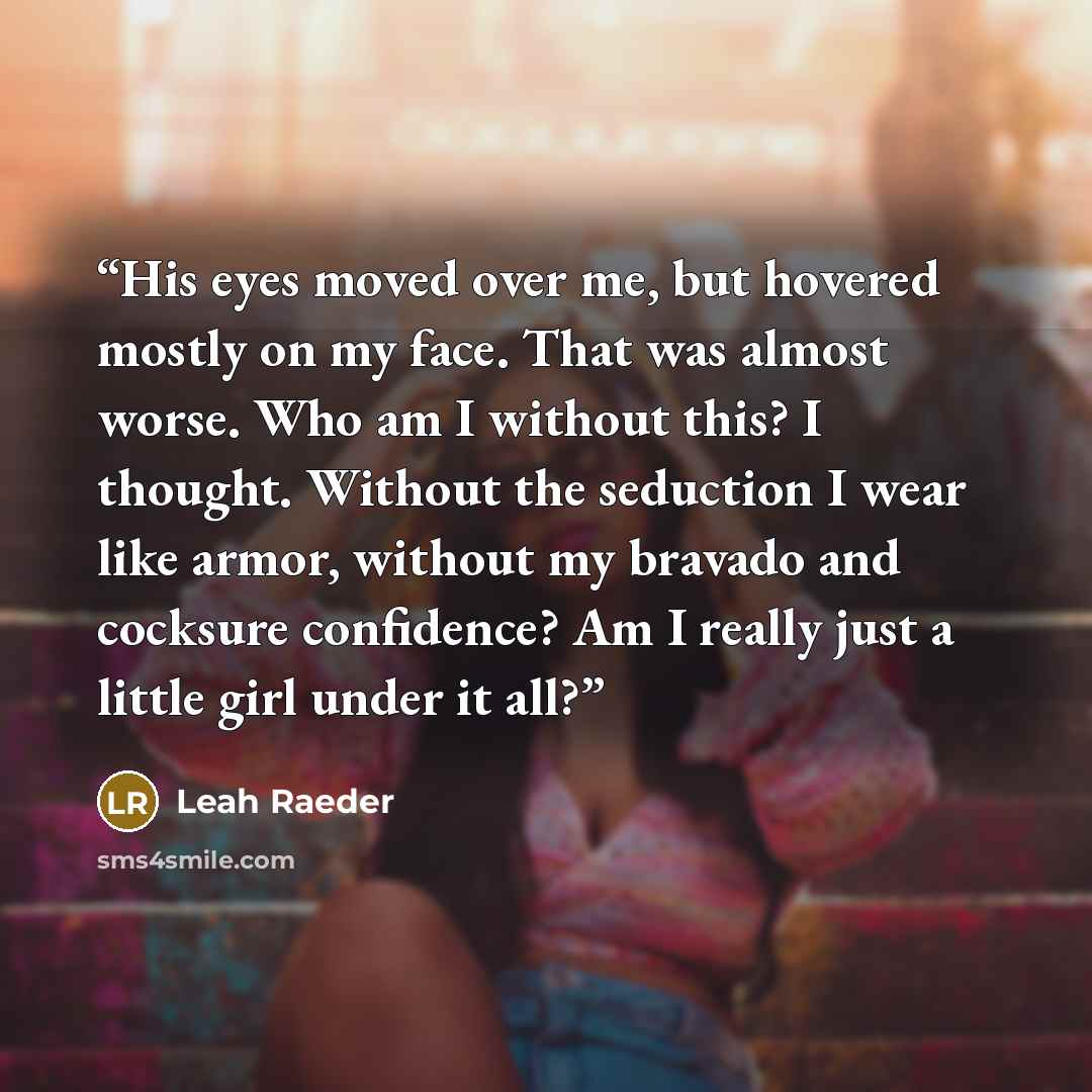 “His eyes moved over me, but hovered mostly on my face. That was almost worse. Who am I without this? I thought. Without the seduction I wear like armor, without my bravado and cocksure confidence? Am I really just a little girl under it all?” quote by Leah Raeder