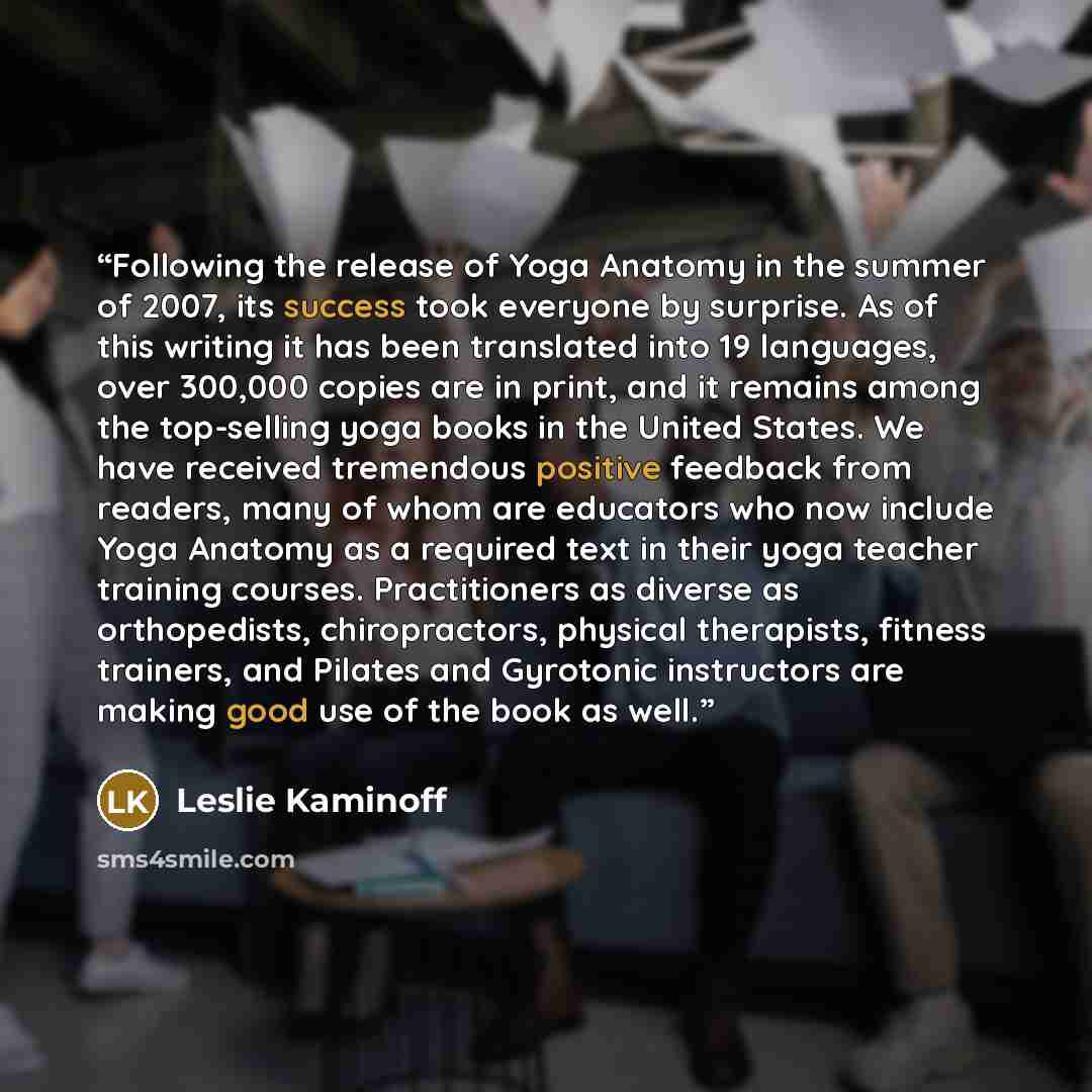 “Following the release of Yoga Anatomy in the summer of 2007, its success took everyone by surprise. As of this writing it has been translated into 19 languages, over 300,000 copies are in print, and it remains among the top-selling yoga books in the United States. We have received tremendous…” quote by Leslie Kaminoff
