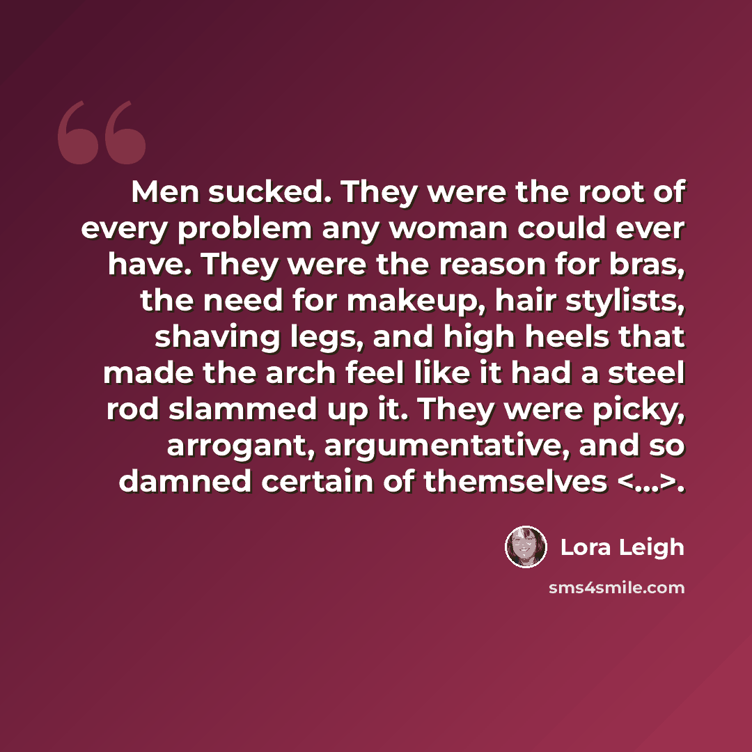 “Men sucked. They were the root of every problem any woman could ever have. They were the reason for bras, the need for makeup, hair stylists, shaving legs, and high heels that made the arch feel like it had a steel rod slammed up it. They were picky, arrogant, argumentative, and so damned certain…” quote by Lora Leigh