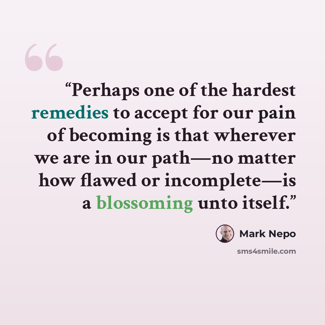 “Perhaps one of the hardest remedies to accept for our pain of becoming is that wherever we are in our path—no matter how flawed or incomplete—is a blossoming unto itself.” quote by Mark Nepo