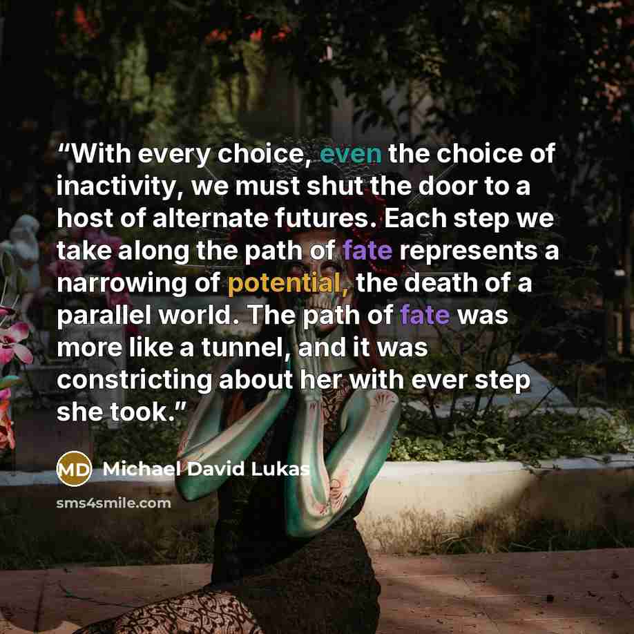 “With every choice, even the choice of inactivity, we must shut the door to a host of alternate futures. Each step we take along the path of fate represents a narrowing of potential, the death of a parallel world. The path of fate was more like a tunnel, and it was constricting about her with ever…” quote by Michael David Lukas