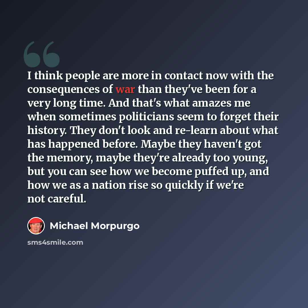 “I think people are more in contact now with the consequences of war than they've been for a very long time. And that's what amazes me when sometimes politicians seem to forget their history. They don't look and re-learn about what has happened before. Maybe they haven't got the memory, maybe…” quote by Michael Morpurgo