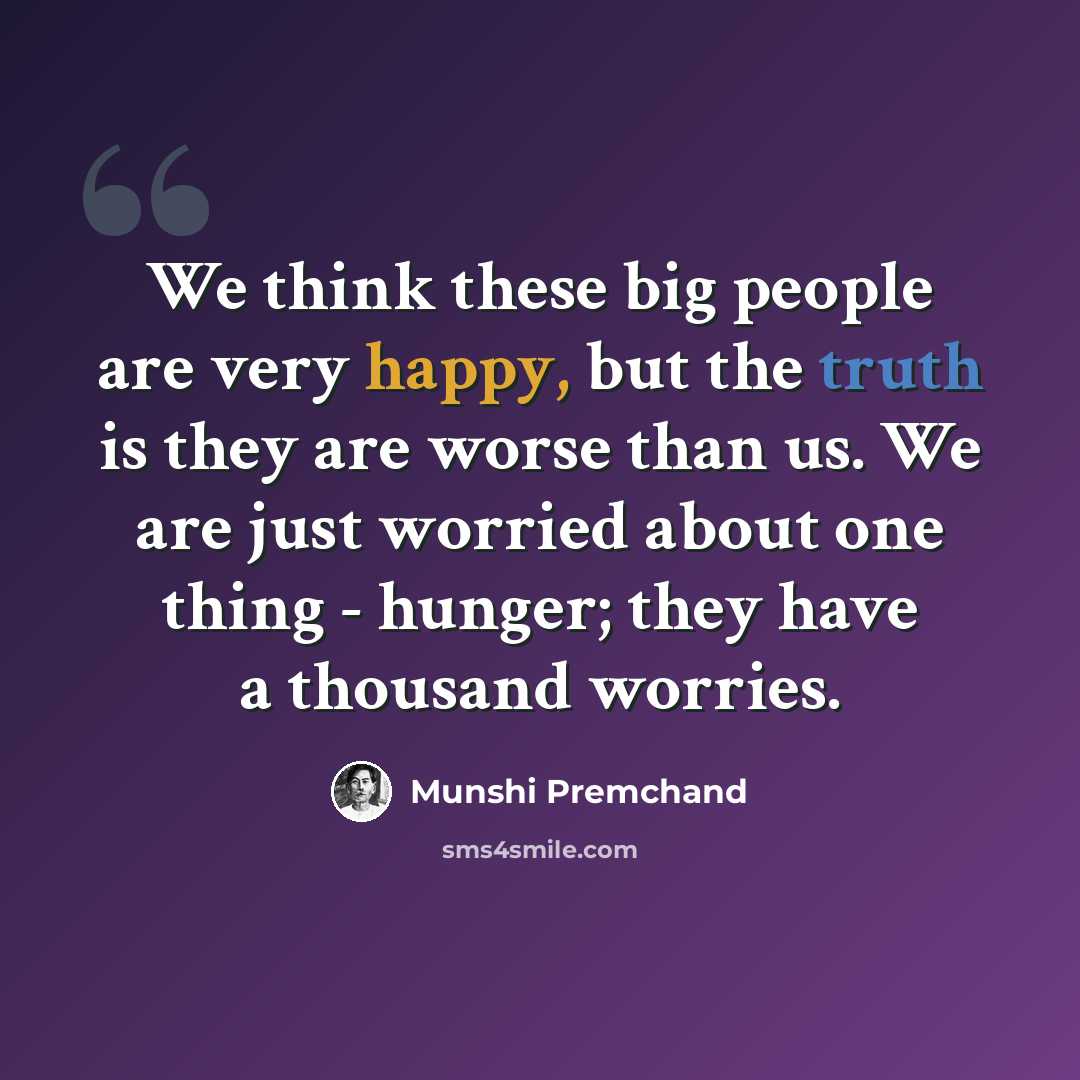 “We think these big people are very happy, but the truth is they are worse than us. We are just worried about one thing - hunger; they have a thousand worries.” quote by Munshi Premchand
