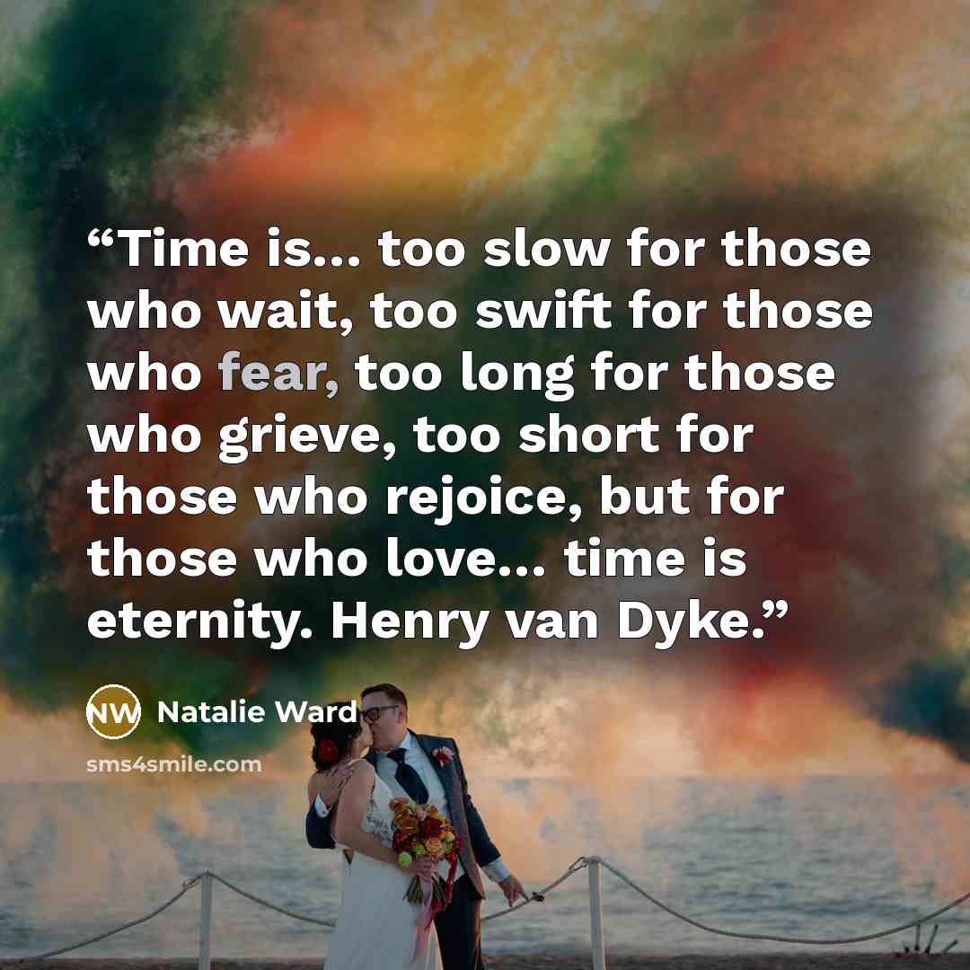 “Time is… too slow for those who wait, too swift for those who fear, too long for those who grieve, too short for those who rejoice, but for those who love… time is eternity. Henry van Dyke.” quote by Natalie Ward