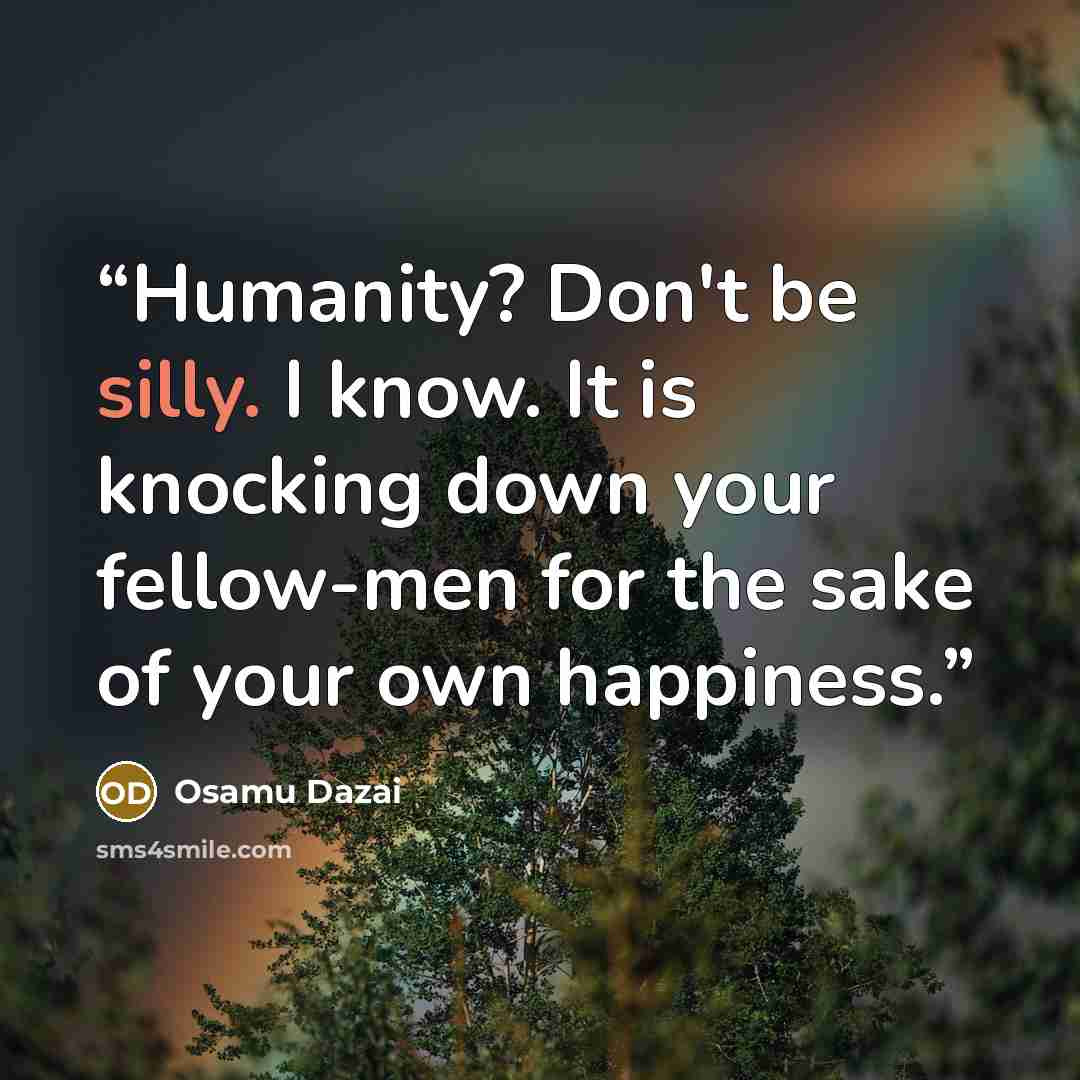 “Humanity? Don't be silly. I know. It is knocking down your fellow-men for the sake of your own happiness.” quote by Osamu Dazai