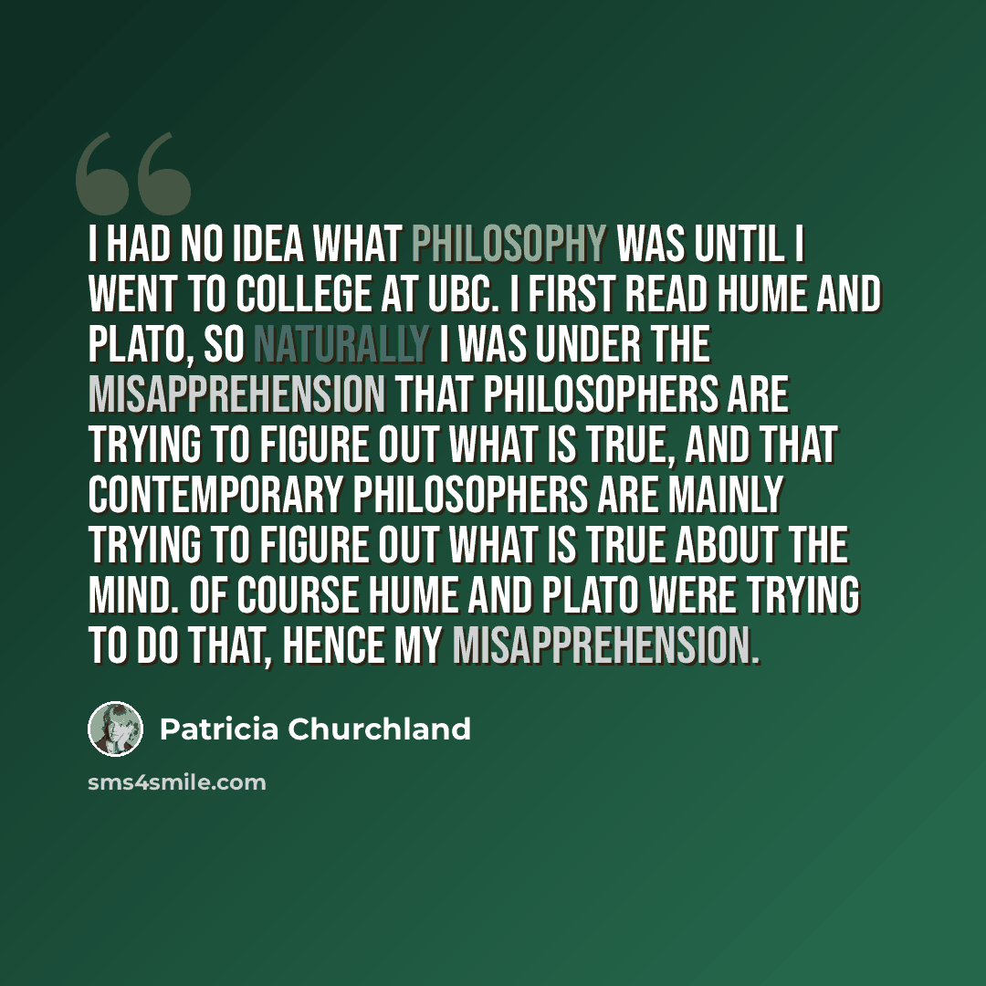 “I had no idea what philosophy was until I went to college at UBC. I first read Hume and Plato, so naturally I was under the misapprehension that philosophers are trying to figure out what is true, and that contemporary philosophers are mainly trying to figure out what is true about the mind. Of…” quote by Patricia Churchland