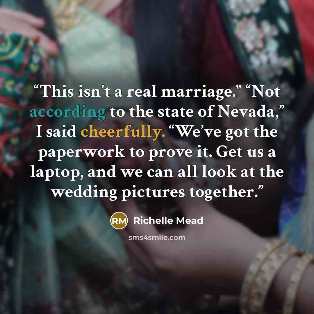 “This isn’t a real marriage." “Not according to the state of Nevada,” I said cheerfully. “We’ve got the paperwork to prove it. Get us a laptop, and we can all look at the wedding pictures together.” quote by Richelle Mead