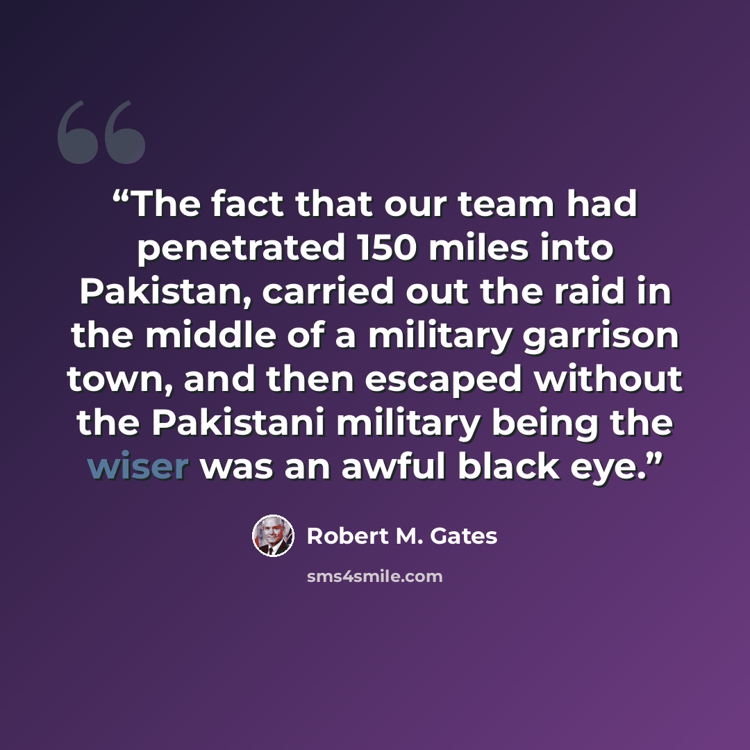 “The fact that our team had penetrated 150 miles into Pakistan, carried out the raid in the middle of a military garrison town, and then escaped without the Pakistani military being the wiser was an awful black eye.” quote by Robert M. Gates