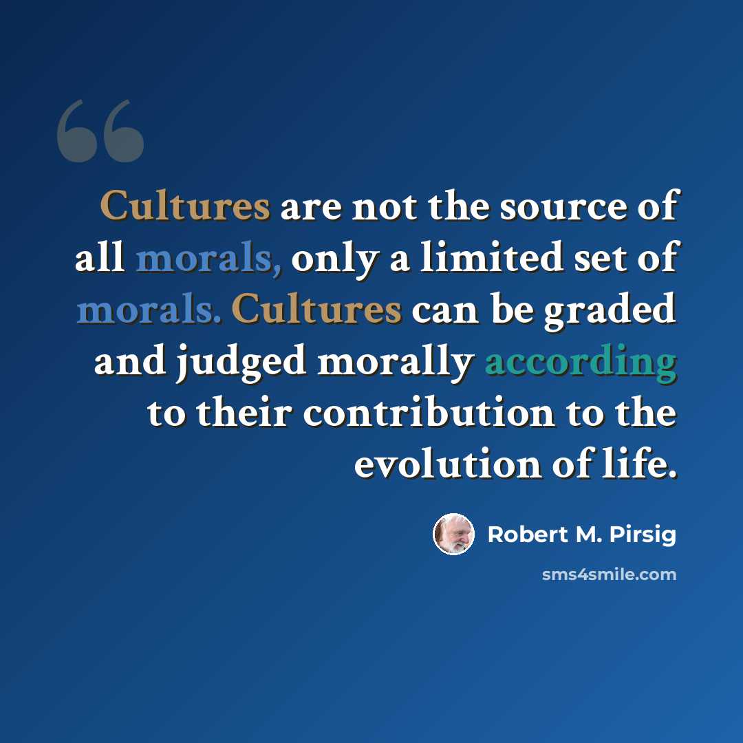 “Cultures are not the source of all morals, only a limited set of morals. Cultures can be graded and judged morally according to their contribution to the evolution of life.” quote by Robert M. Pirsig