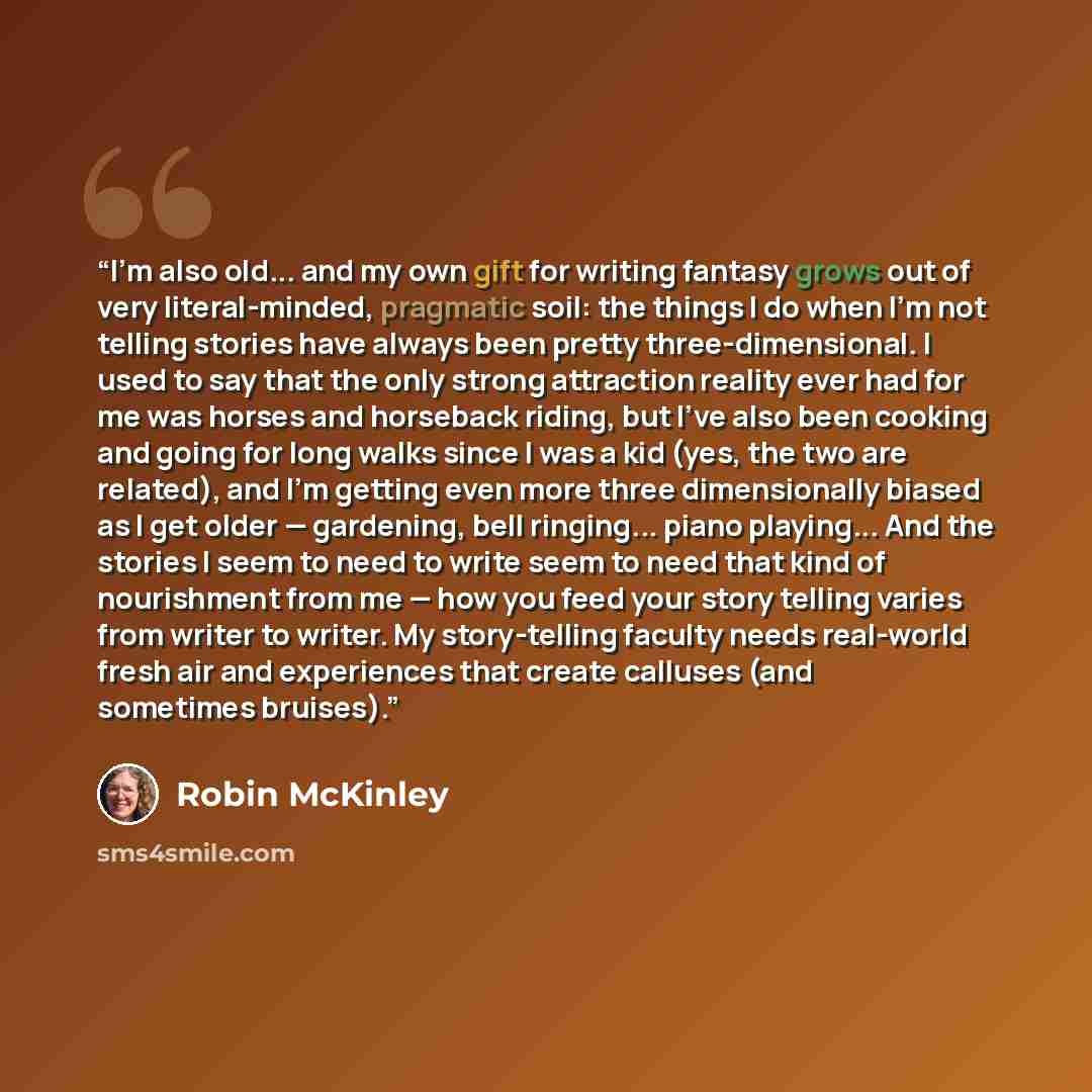 “I'm also old... and my own gift for writing fantasy grows out of very literal-minded, pragmatic soil: the things I do when I'm not telling stories have always been pretty three-dimensional. I used to say that the only strong attraction reality ever had for me was horses and horseback riding, but…” quote by Robin McKinley