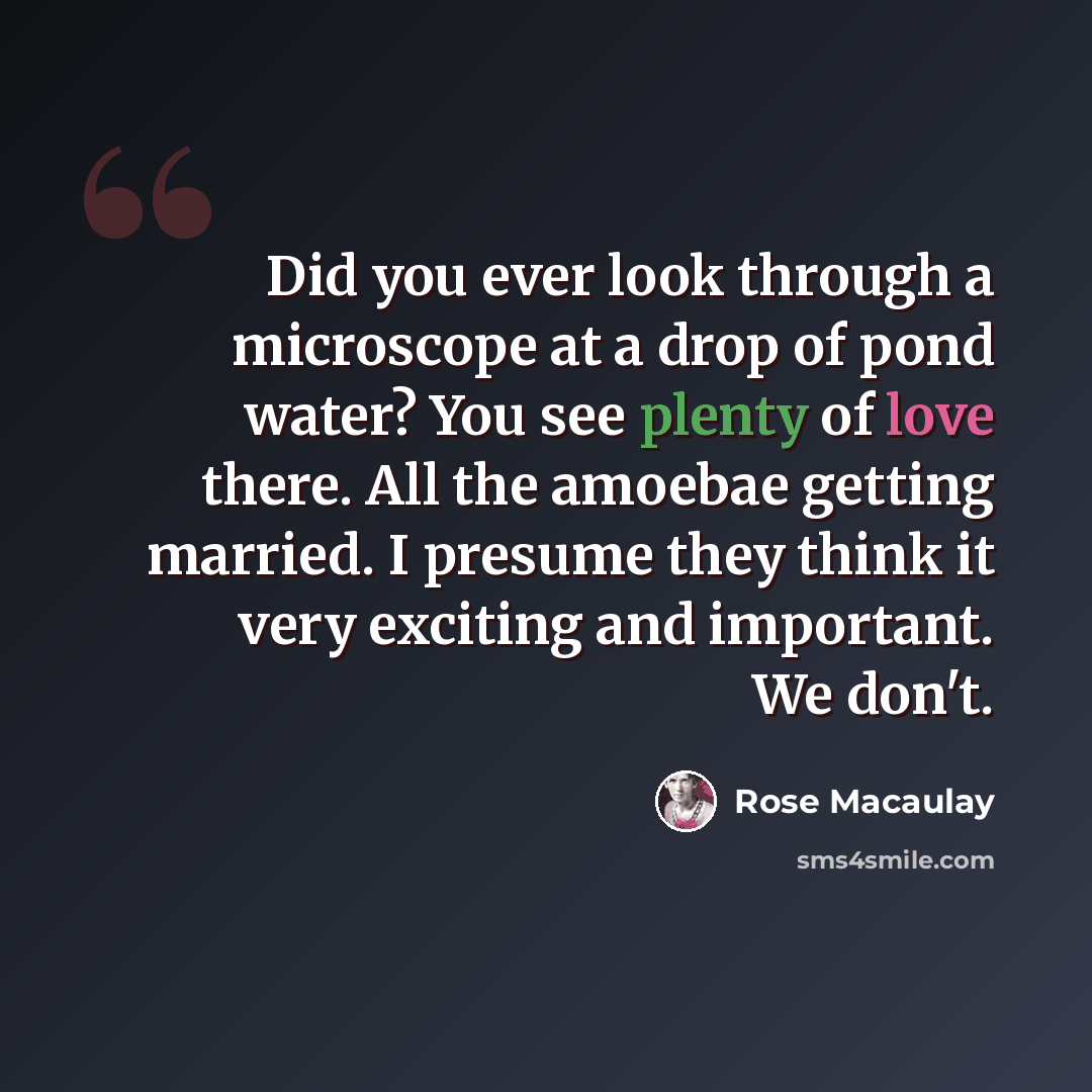 “Did you ever look through a microscope at a drop of pond water? You see plenty of love there. All the amoebae getting married. I presume they think it very exciting and important. We don't.” quote by Rose Macaulay