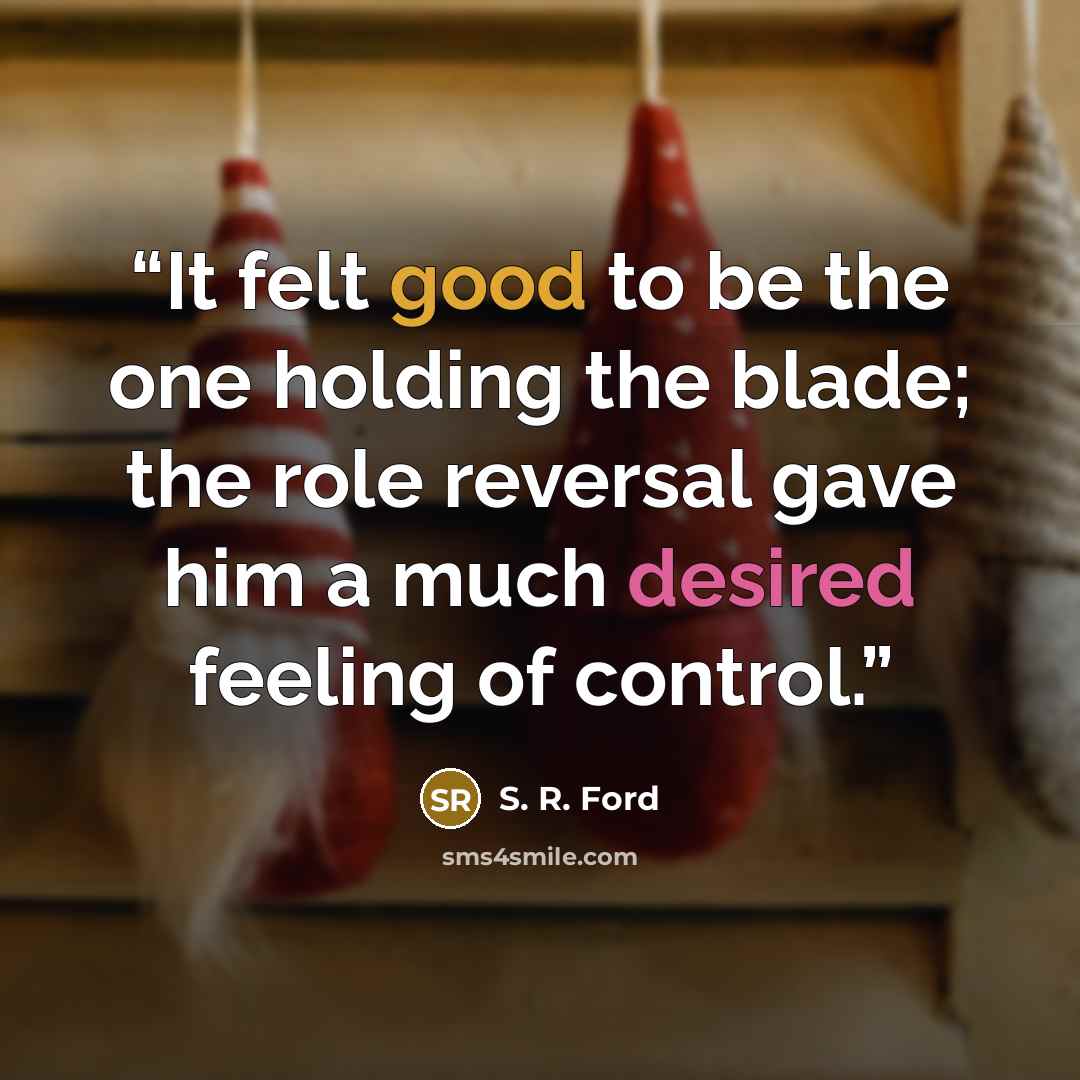 “It felt good to be the one holding the blade; the role reversal gave him a much desired feeling of control.” quote by S. R. Ford
