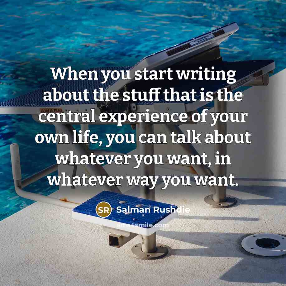 “When you start writing about the stuff that is the central experience of your own life, you can talk about whatever you want, in whatever way you want.” quote by Salman Rushdie