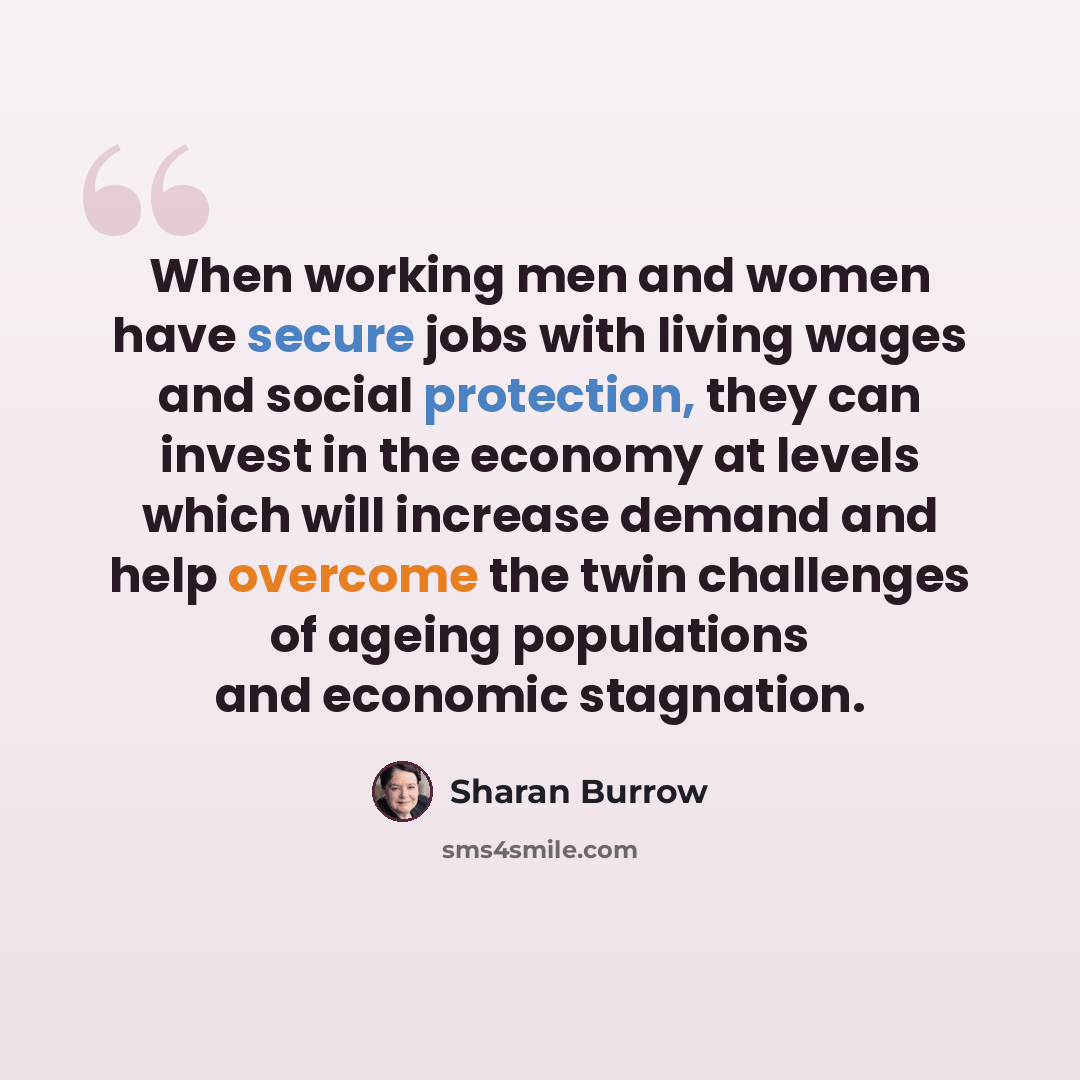 “When working men and women have secure jobs with living wages and social protection, they can invest in the economy at levels which will increase demand and help overcome the twin challenges of ageing populations and economic stagnation.” quote by Sharan Burrow