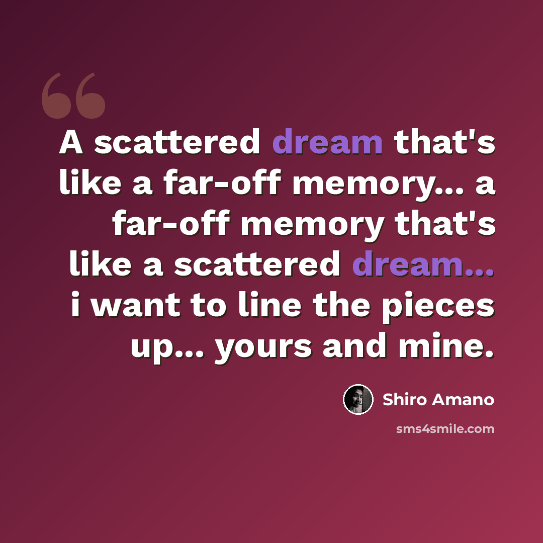 “A scattered dream that's like a far-off memory... a far-off memory that's like a scattered dream... i want to line the pieces up... yours and mine.” quote by Shiro Amano