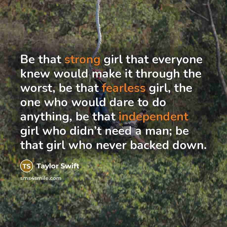 “Be that strong girl that everyone knew would make it through the worst, be that fearless girl, the one who would dare to do anything, be that independent girl who didn’t need a man; be that girl who never backed down.” quote by Taylor Swift