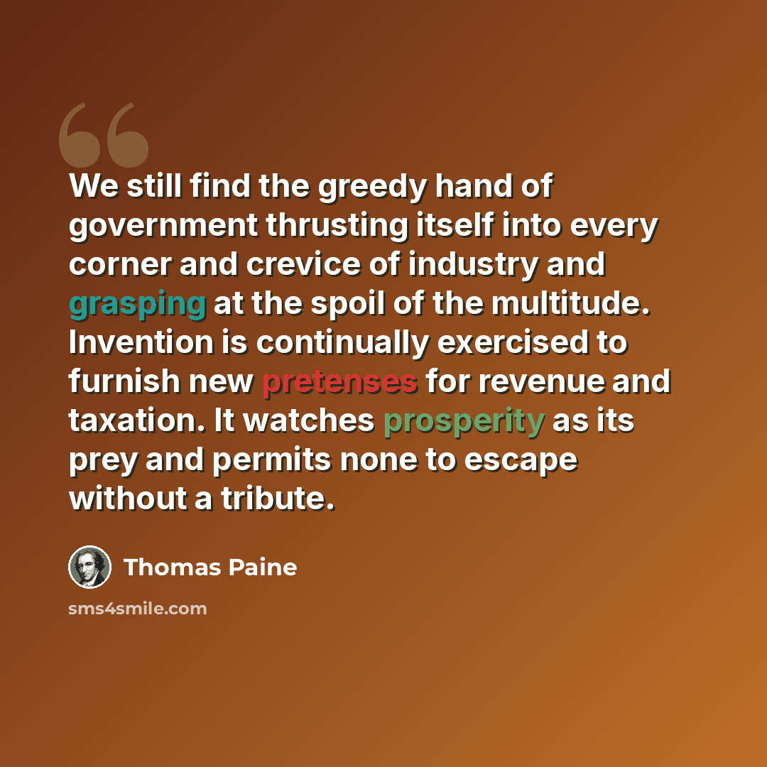 “We still find the greedy hand of government thrusting itself into every corner and crevice of industry and grasping at the spoil of the multitude. Invention is continually exercised to furnish new pretenses for revenue and taxation. It watches prosperity as its prey and permits none to escape…” quote by Thomas Paine