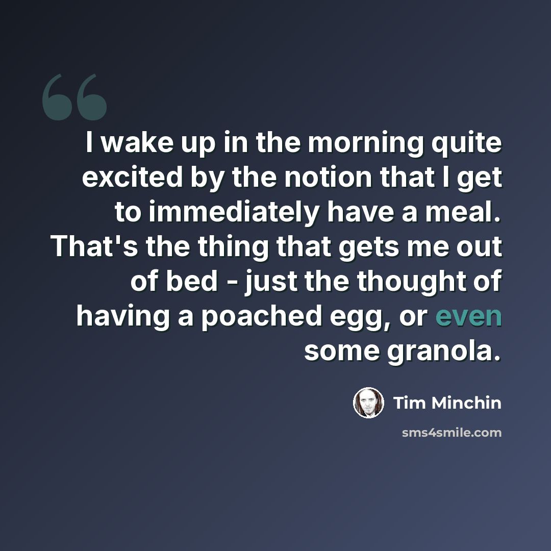 “I wake up in the morning quite excited by the notion that I get to immediately have a meal. That's the thing that gets me out of bed - just the thought of having a poached egg, or even some granola.” quote by Tim Minchin