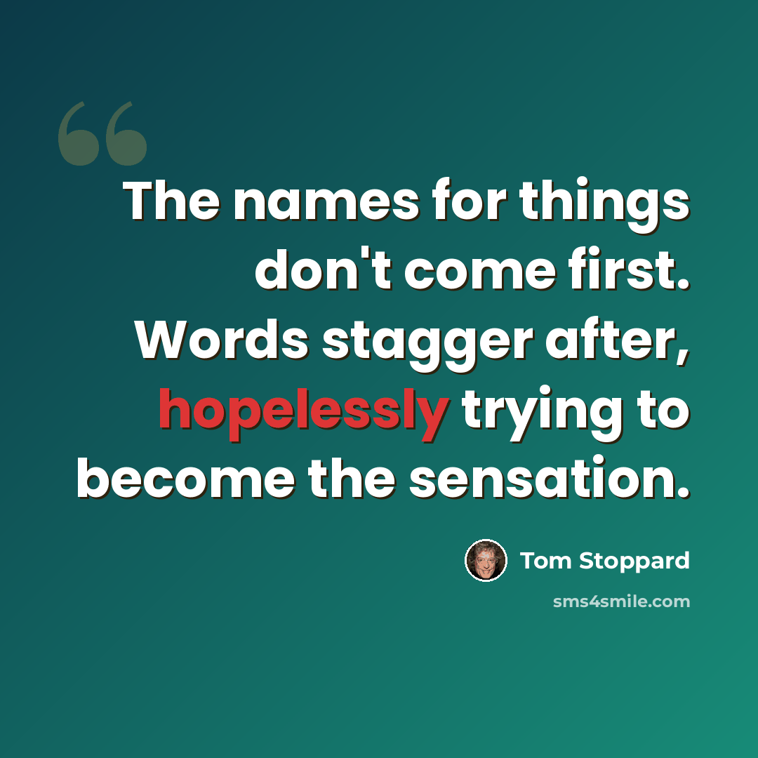 “The names for things don't come first. Words stagger after, hopelessly trying to become the sensation.” quote by Tom Stoppard
