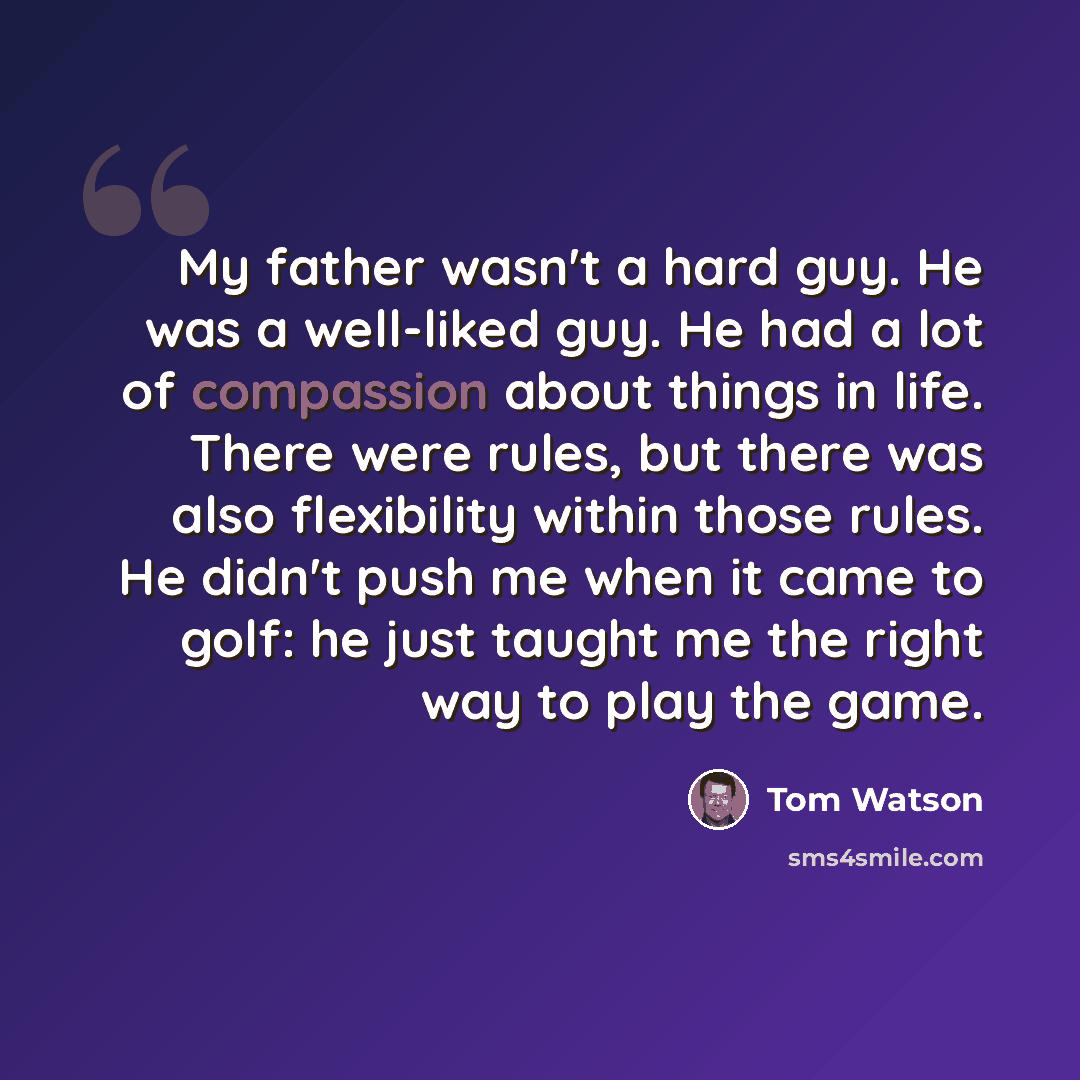 “My father wasn't a hard guy. He was a well-liked guy. He had a lot of compassion about things in life. There were rules, but there was also flexibility within those rules. He didn't push me when it came to golf: he just taught me the right way to play the game.” quote by Tom Watson