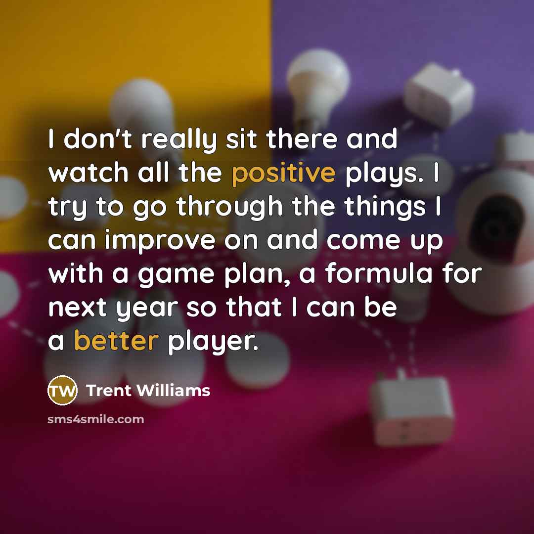 “I don't really sit there and watch all the positive plays. I try to go through the things I can improve on and come up with a game plan, a formula for next year so that I can be a better player.” quote by Trent Williams