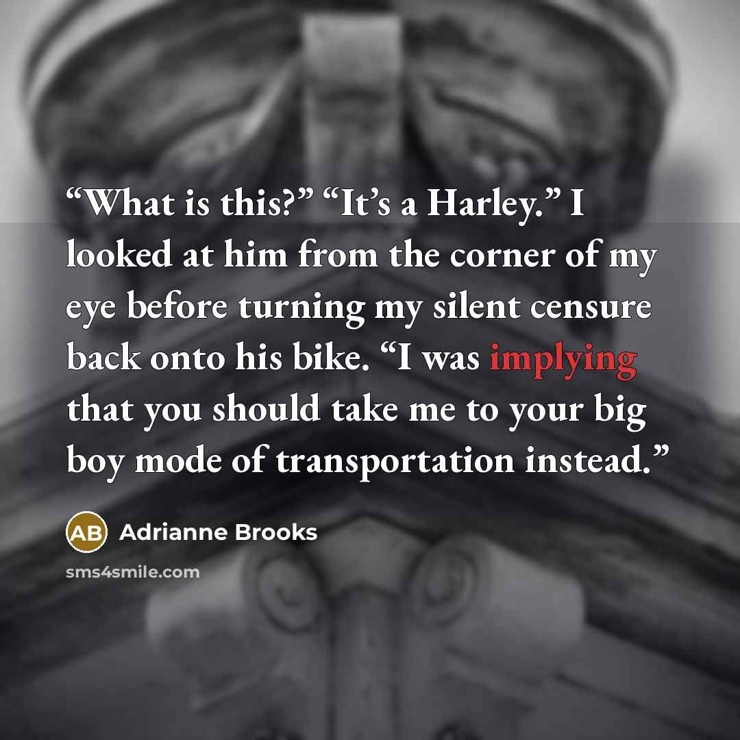 “What is this?” “It’s a Harley.” I looked at him from the corner of my eye before turning my silent censure back onto his bike. “I was implying that you should take me to your big boy mode of transportation instead.” quote by Adrianne Brooks
