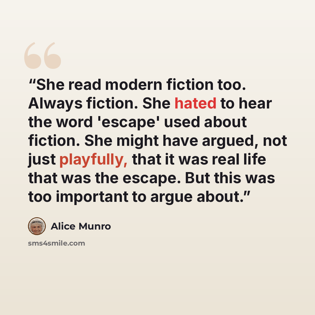 “She read modern fiction too. Always fiction. She hated to hear the word 'escape' used about fiction. She might have argued, not just playfully, that it was real life that was the escape. But this was too important to argue about.” quote by Alice Munro