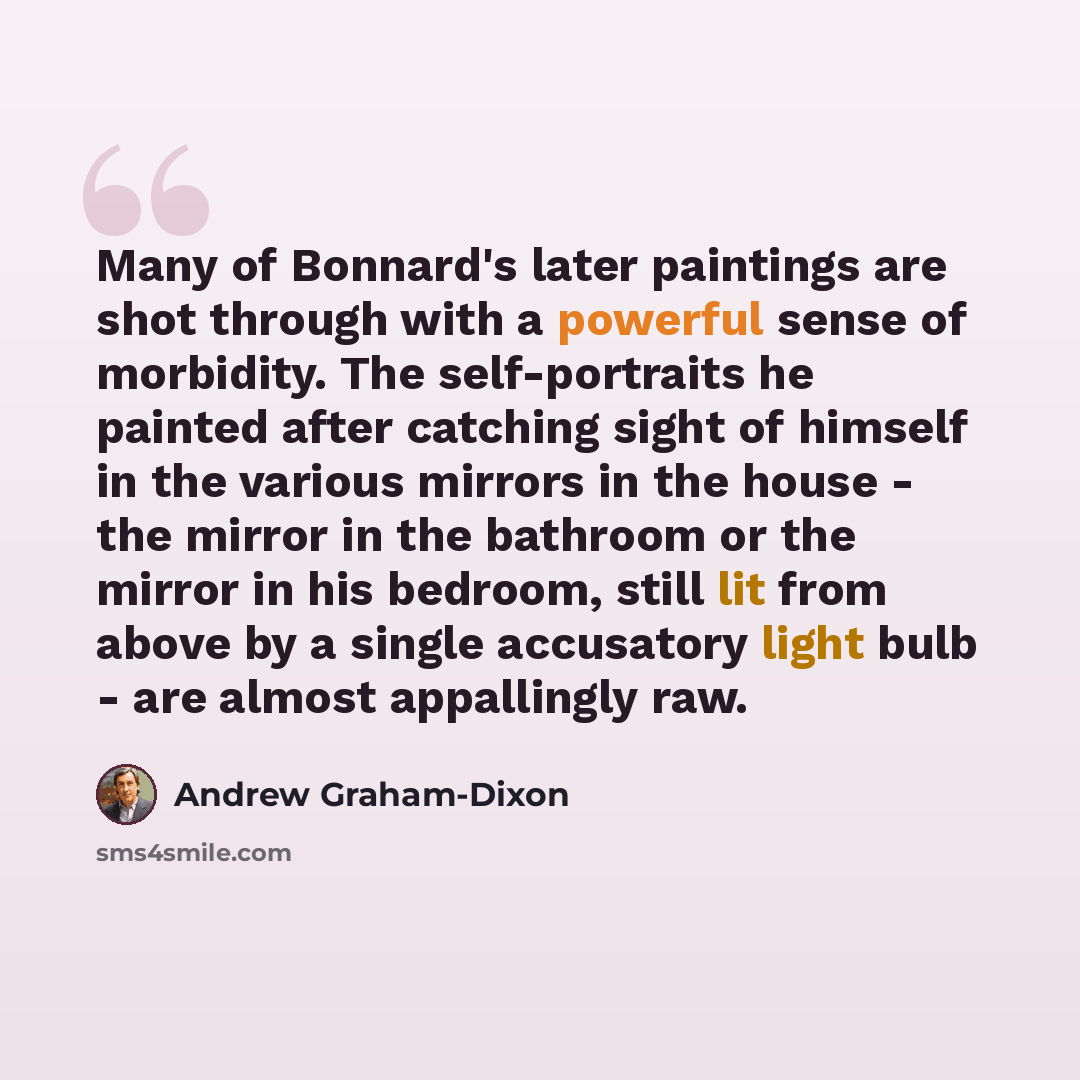 “Many of Bonnard's later paintings are shot through with a powerful sense of morbidity. The self-portraits he painted after catching sight of himself in the various mirrors in the house - the mirror in the bathroom or the mirror in his bedroom, still lit from above by a single accusatory light bulb…” quote by Andrew Graham-Dixon