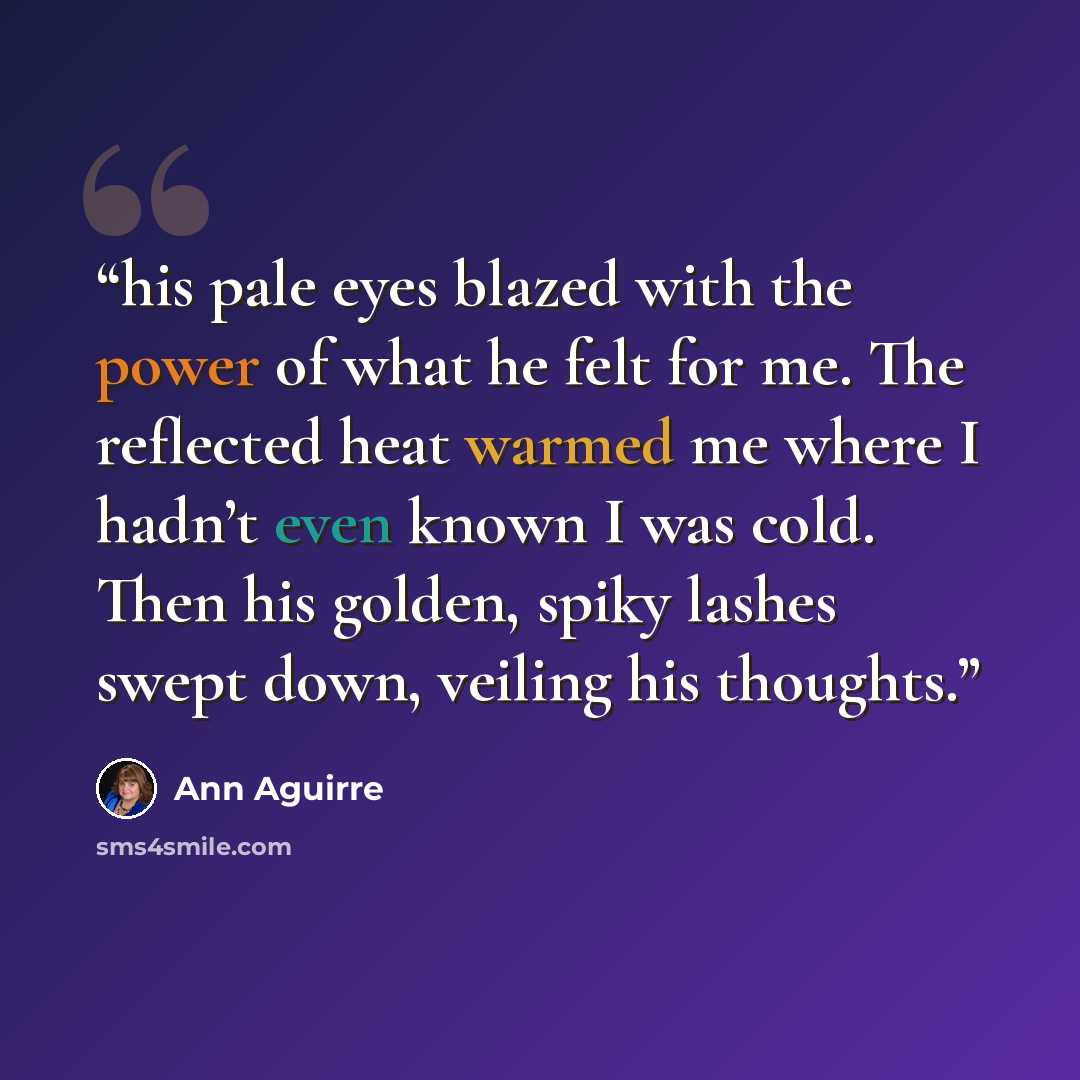 “his pale eyes blazed with the power of what he felt for me. The reflected heat warmed me where I hadn’t even known I was cold. Then his golden, spiky lashes swept down, veiling his thoughts.” quote by Ann Aguirre