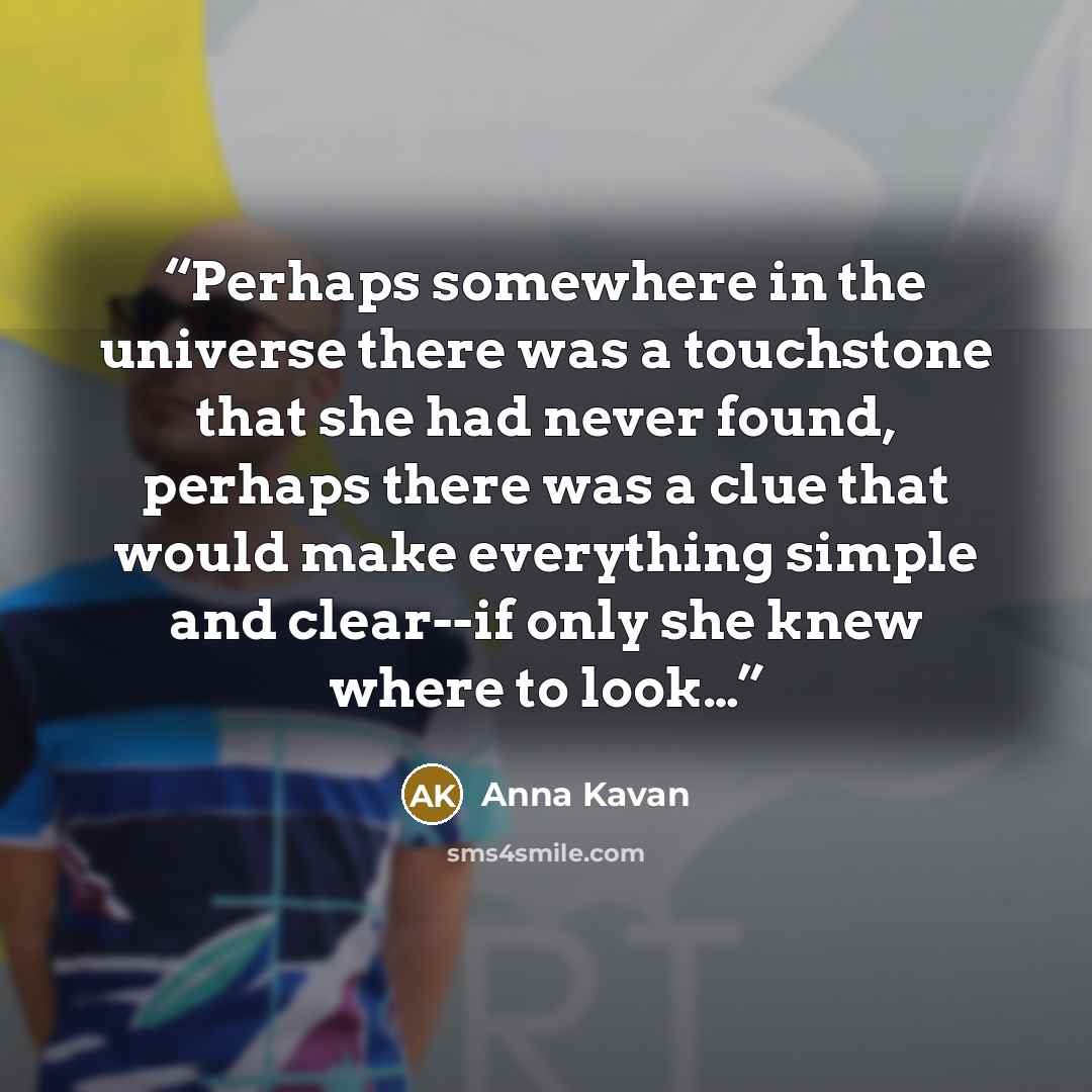 “Perhaps somewhere in the universe there was a touchstone that she had never found, perhaps there was a clue that would make everything simple and clear--if only she knew where to look…” quote by Anna Kavan