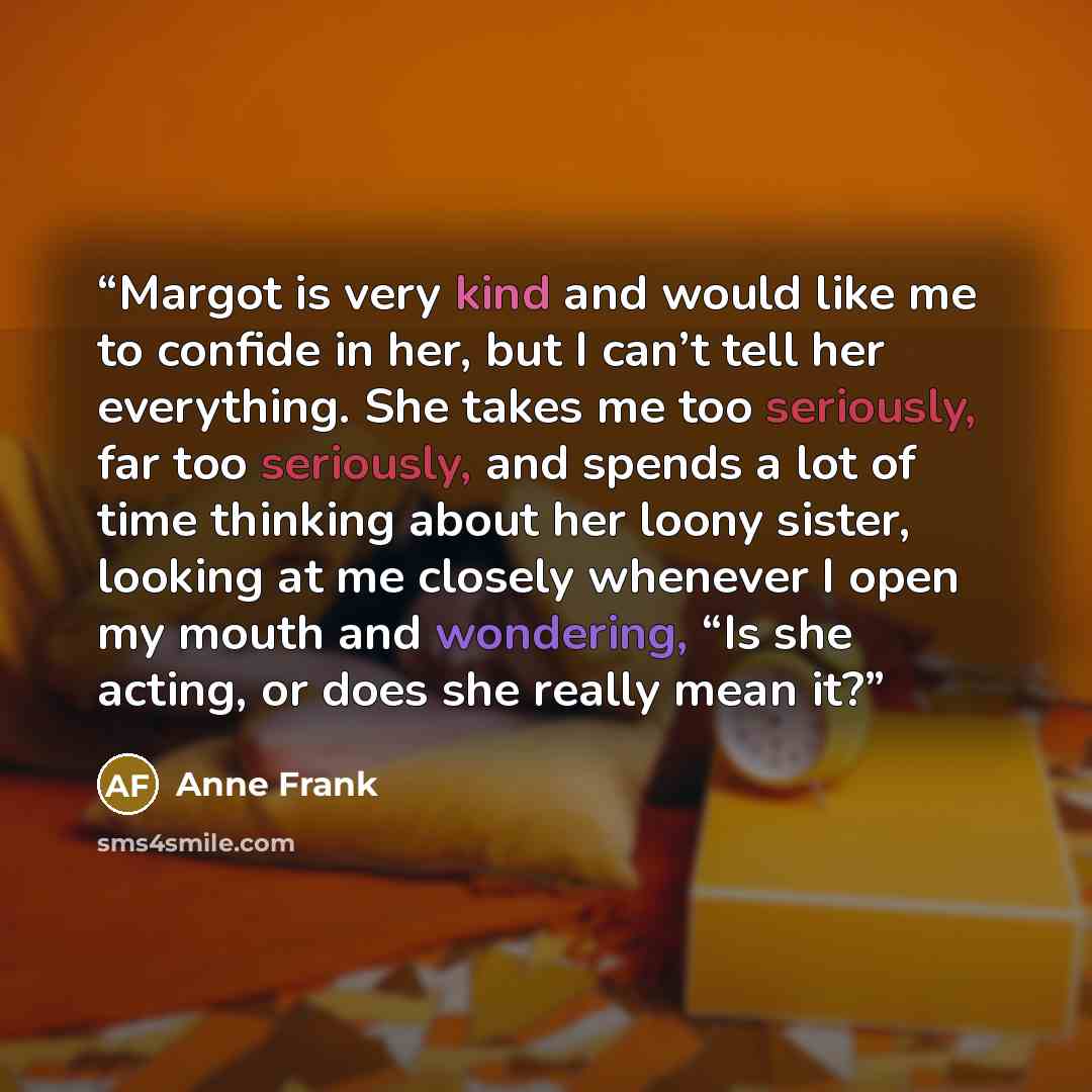 “Margot is very kind and would like me to confide in her, but I can’t tell her everything. She takes me too seriously, far too seriously, and spends a lot of time thinking about her loony sister, looking at me closely whenever I open my mouth and wondering, “Is she acting, or does she really mean it?” quote by Anne Frank