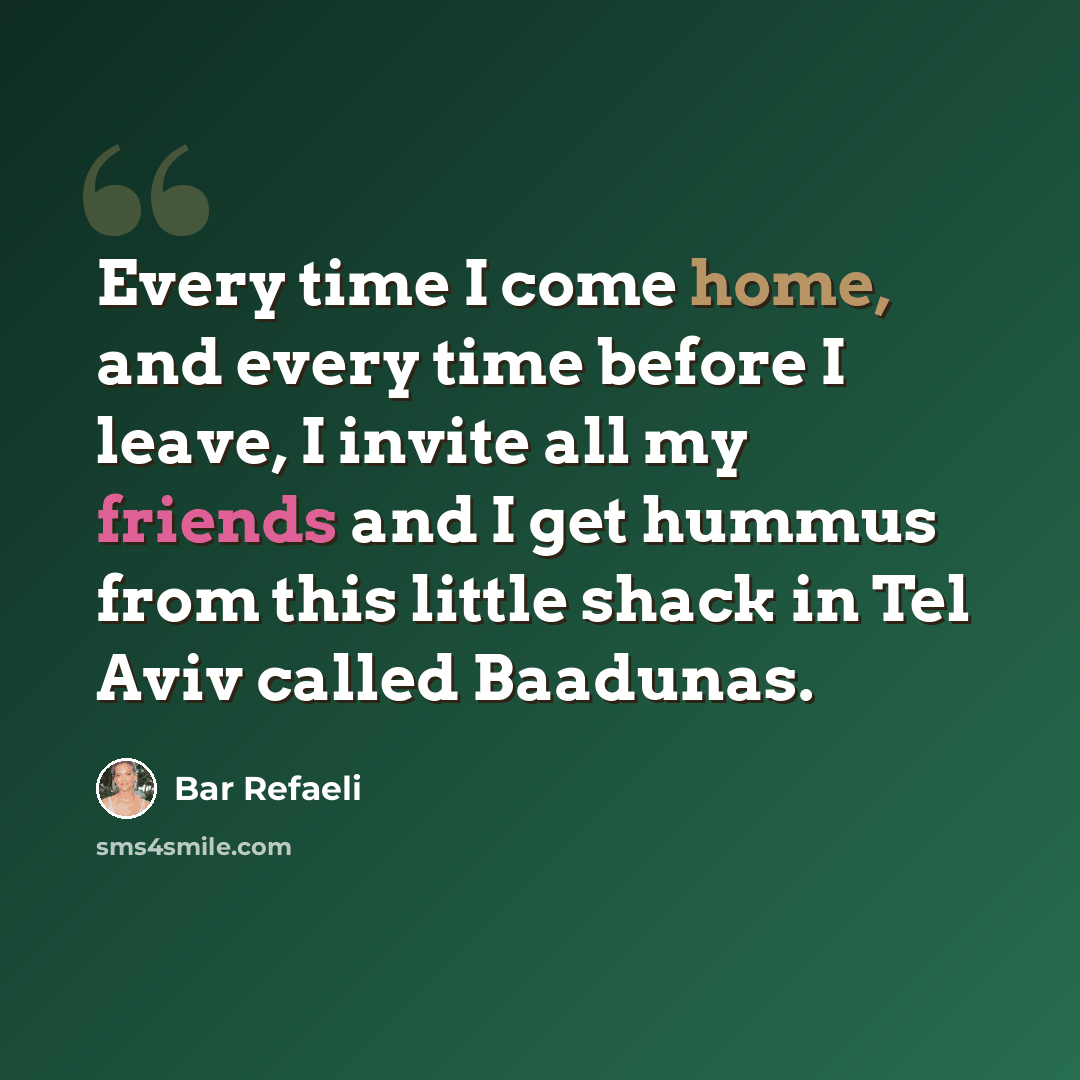“Every time I come home, and every time before I leave, I invite all my friends and I get hummus from this little shack in Tel Aviv called Baadunas.” quote by Bar Refaeli