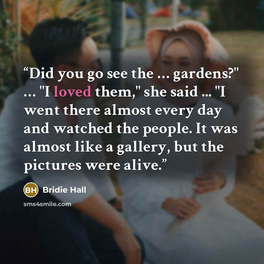 “Did you go see the … gardens?" … "I loved them," she said ... "I went there almost every day and watched the people. It was almost like a gallery, but the pictures were alive.” quote by Bridie Hall
