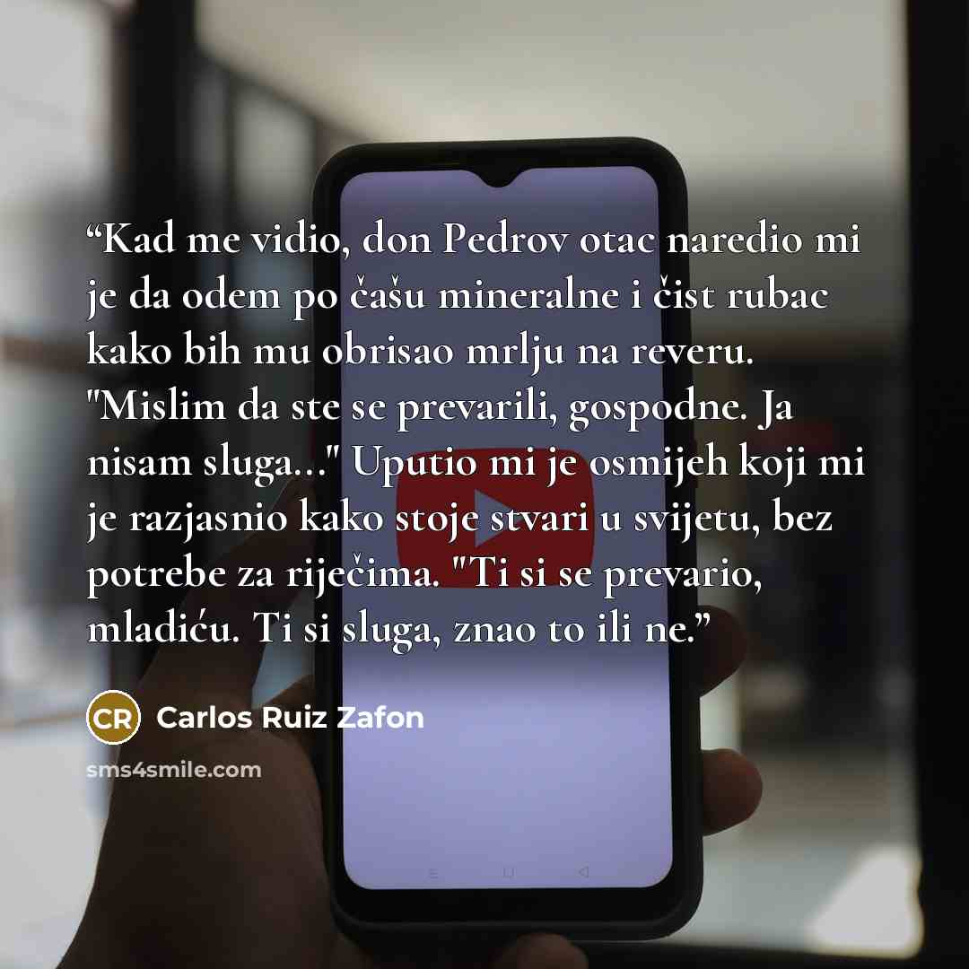 “Kad me vidio, don Pedrov otac naredio mi je da odem po čašu mineralne i čist rubac kako bih mu obrisao mrlju na reveru. "Mislim da ste se prevarili, gospodne. Ja nisam sluga..." Uputio mi je osmijeh koji mi je razjasnio kako stoje stvari u svijetu, bez potrebe za riječima. "Ti si se prevario…” quote by Carlos Ruiz Zafón