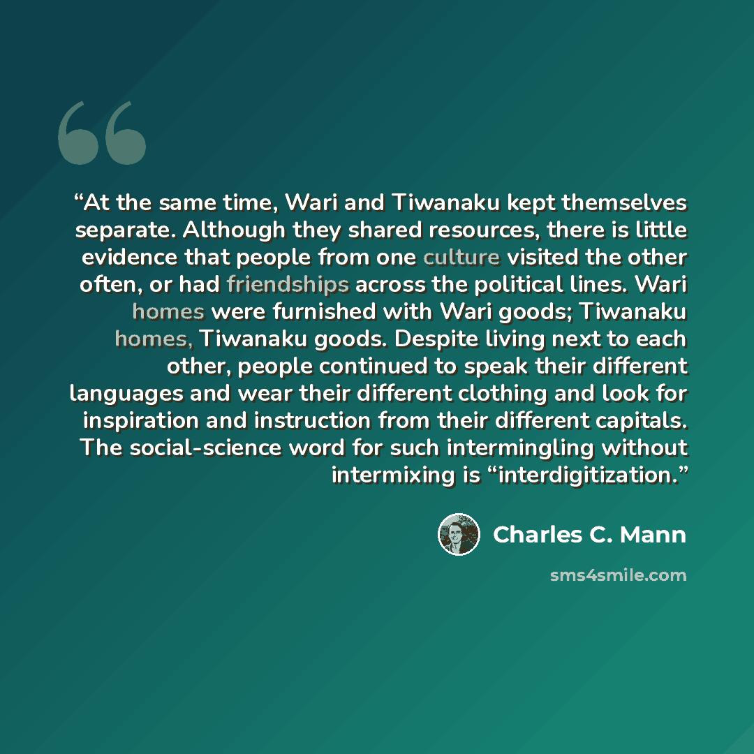“At the same time, Wari and Tiwanaku kept themselves separate. Although they shared resources, there is little evidence that people from one culture visited the other often, or had friendships across the political lines. Wari homes were furnished with Wari goods; Tiwanaku homes, Tiwanaku goods…” quote by Charles C. Mann