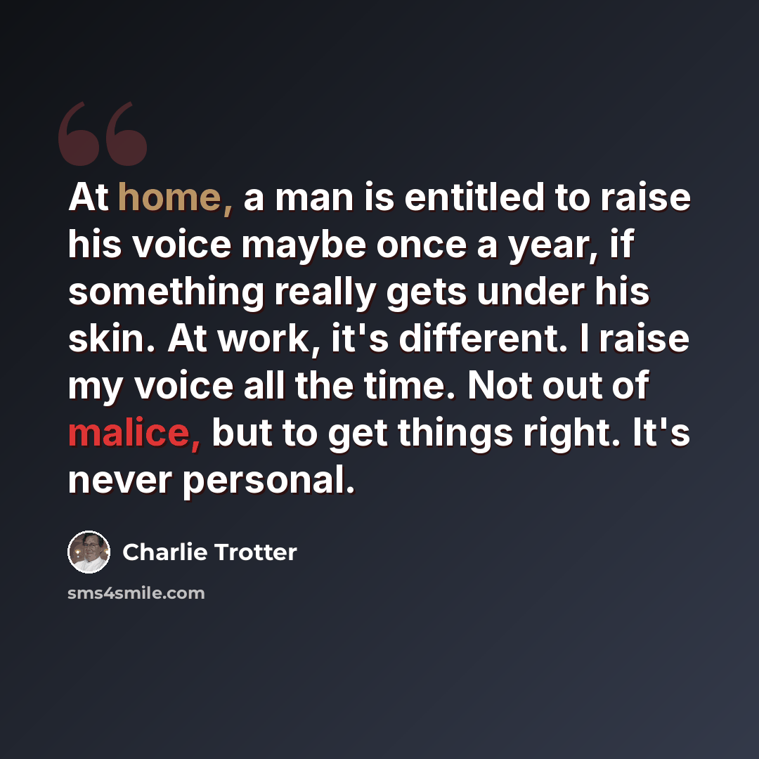 “At home, a man is entitled to raise his voice maybe once a year, if something really gets under his skin. At work, it's different. I raise my voice all the time. Not out of malice, but to get things right. It's never personal.” quote by Charlie Trotter