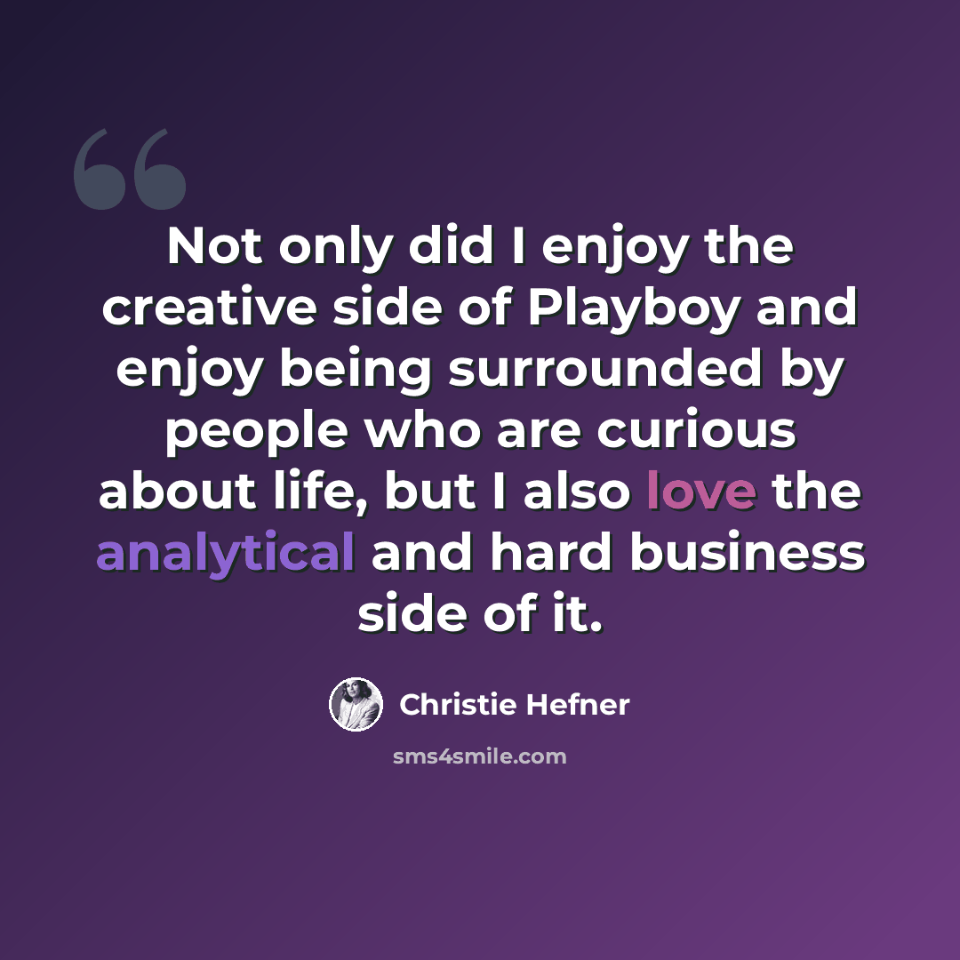“Not only did I enjoy the creative side of Playboy and enjoy being surrounded by people who are curious about life, but I also love the analytical and hard business side of it.” quote by Christie Hefner