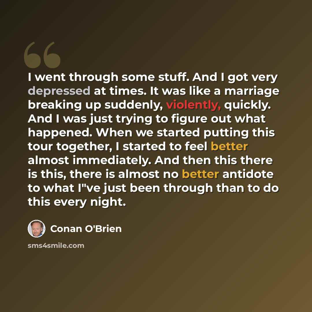 “I went through some stuff. And I got very depressed at times. It was like a marriage breaking up suddenly, violently, quickly. And I was just trying to figure out what happened. When we started putting this tour together, I started to feel better almost immediately. And then this there is this…” quote by Conan O'Brien