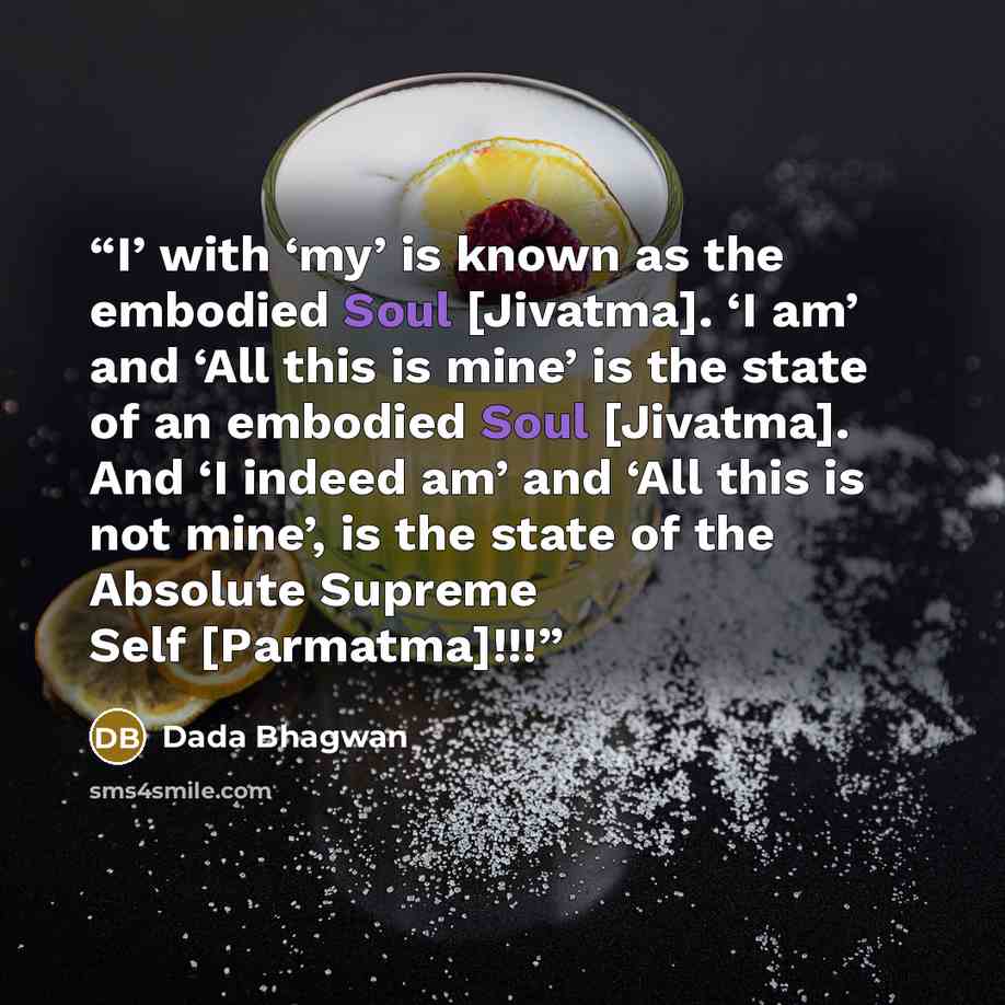 “I’ with ‘my’ is known as the embodied Soul [Jivatma]. ‘I am’ and ‘All this is mine’ is the state of an embodied Soul [Jivatma]. And ‘I indeed am’ and ‘All this is not mine’, is the state of the Absolute Supreme Self [Parmatma]!!!” quote by Dada Bhagwan