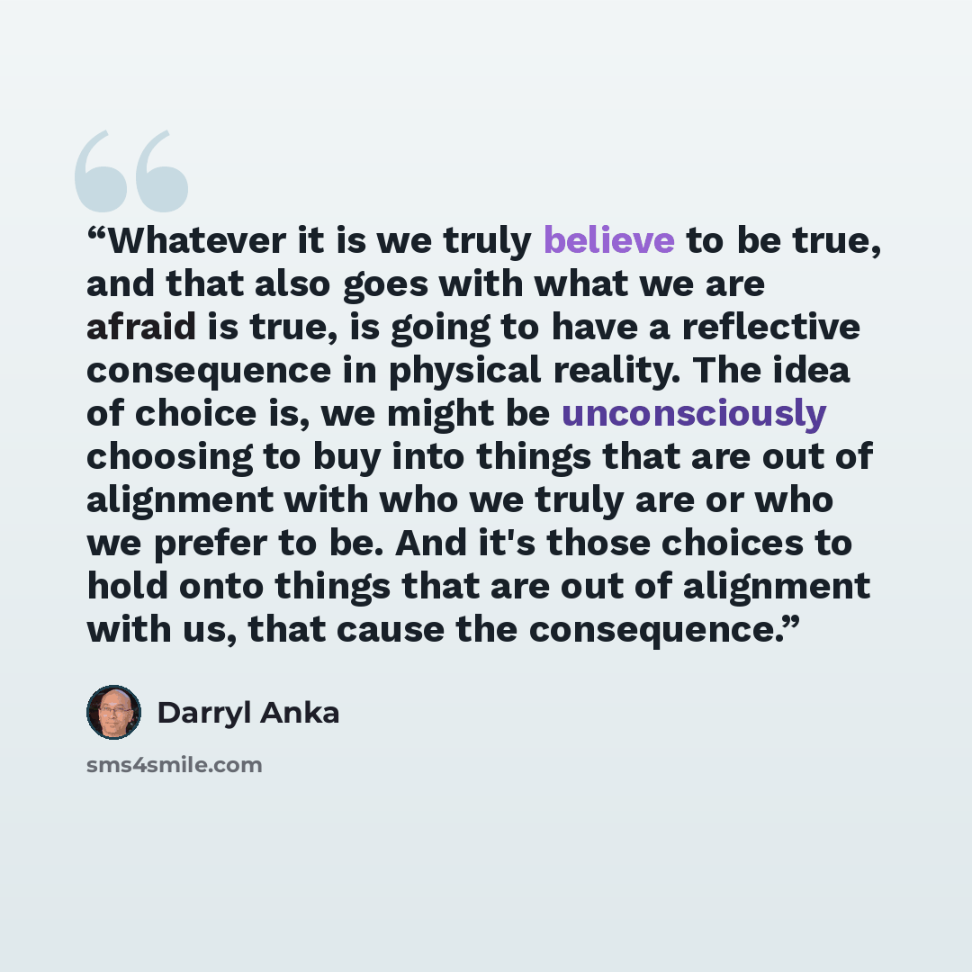 “Whatever it is we truly believe to be true, and that also goes with what we are afraid is true, is going to have a reflective consequence in physical reality. The idea of choice is, we might be unconsciously choosing to buy into things that are out of alignment with who we truly are or who we…” quote by Darryl Anka