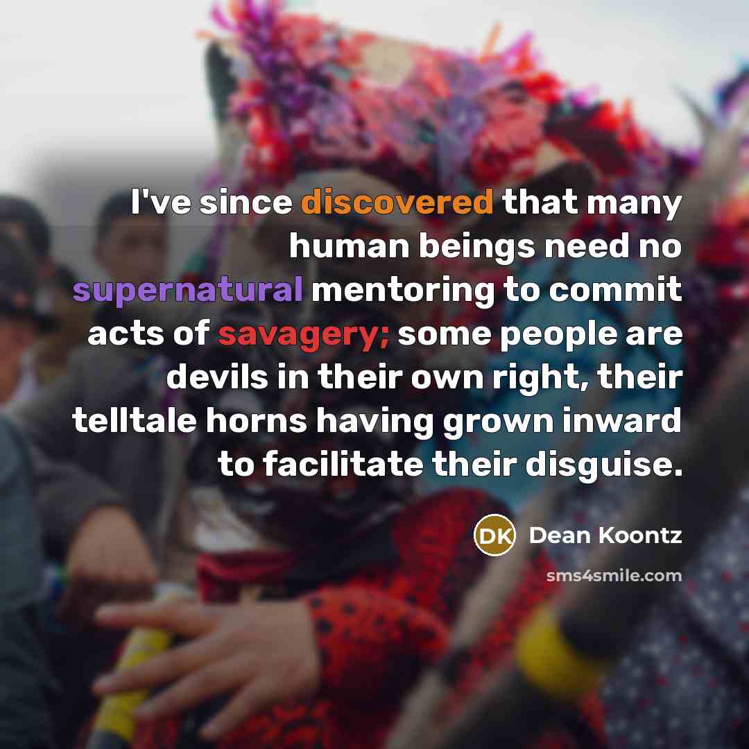 “I've since discovered that many human beings need no supernatural mentoring to commit acts of savagery; some people are devils in their own right, their telltale horns having grown inward to facilitate their disguise.” quote by Dean Koontz