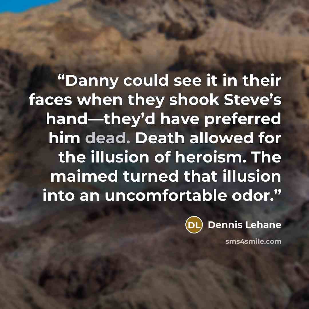 “Danny could see it in their faces when they shook Steve’s hand—they’d have preferred him dead. Death allowed for the illusion of heroism. The maimed turned that illusion into an uncomfortable odor.” quote by Dennis Lehane