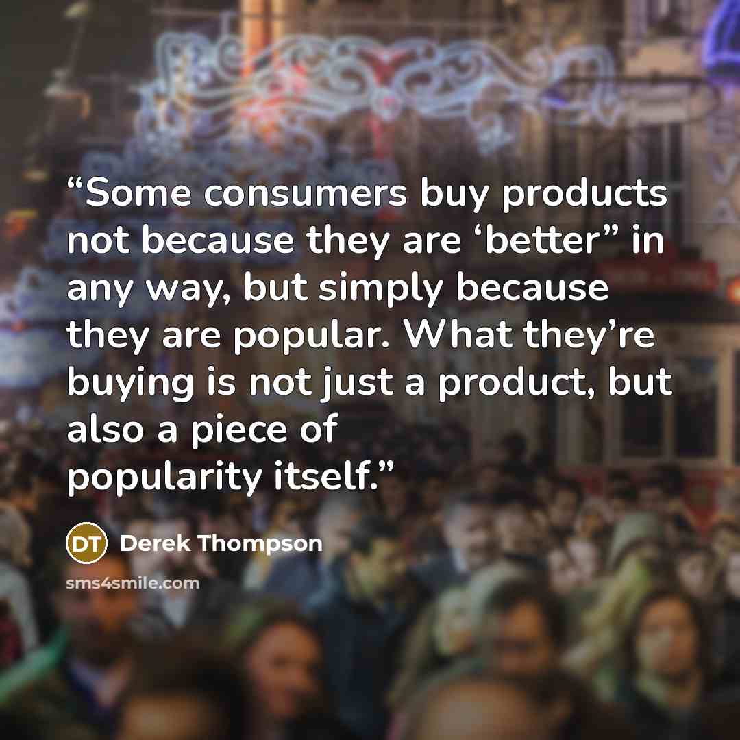“Some consumers buy products not because they are ‘better” in any way, but simply because they are popular. What they’re buying is not just a product, but also a piece of popularity itself.” quote by Derek Thompson