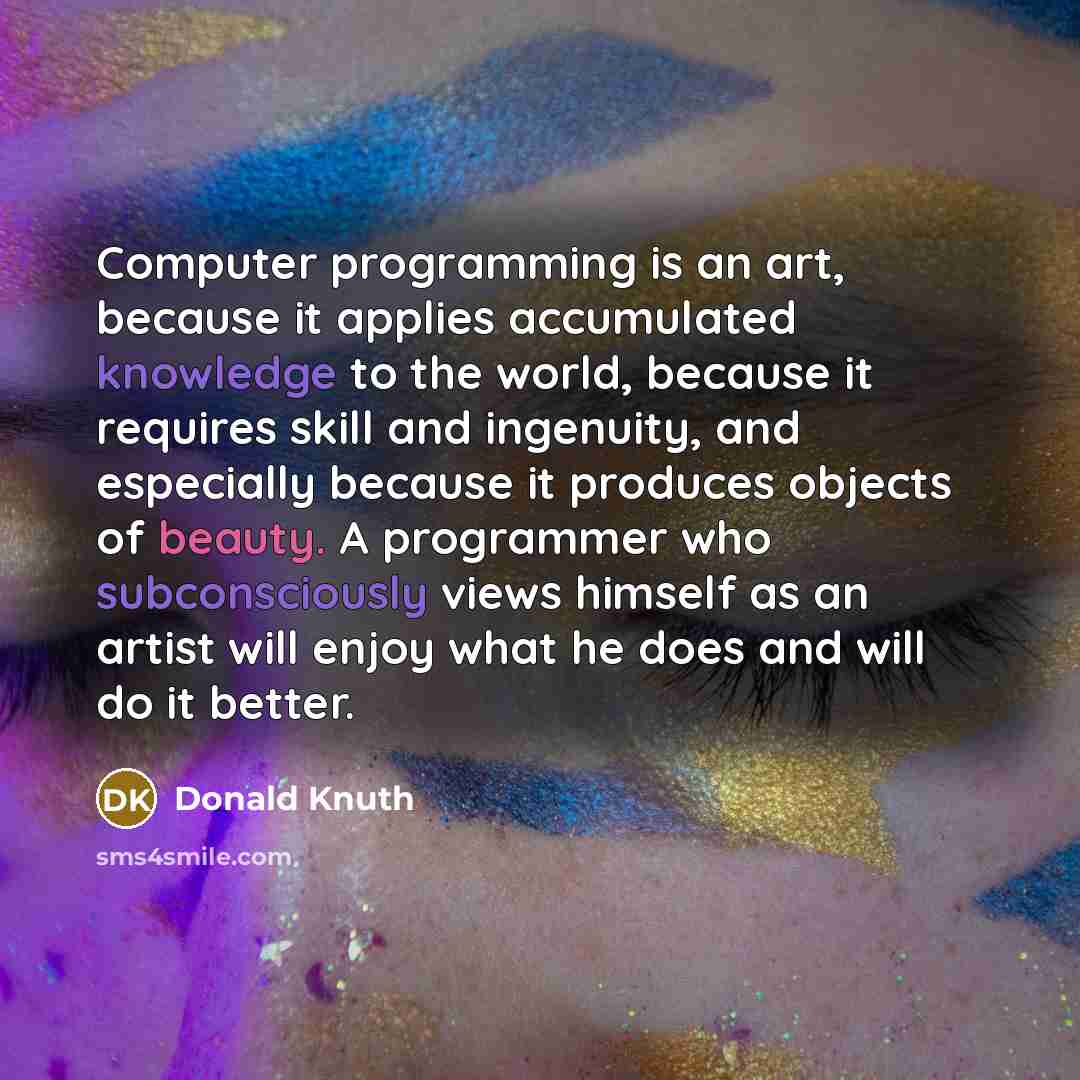 “Computer programming is an art, because it applies accumulated knowledge to the world, because it requires skill and ingenuity, and especially because it produces objects of beauty. A programmer who subconsciously views himself as an artist will enjoy what he does and will do it better.” quote by Donald Knuth