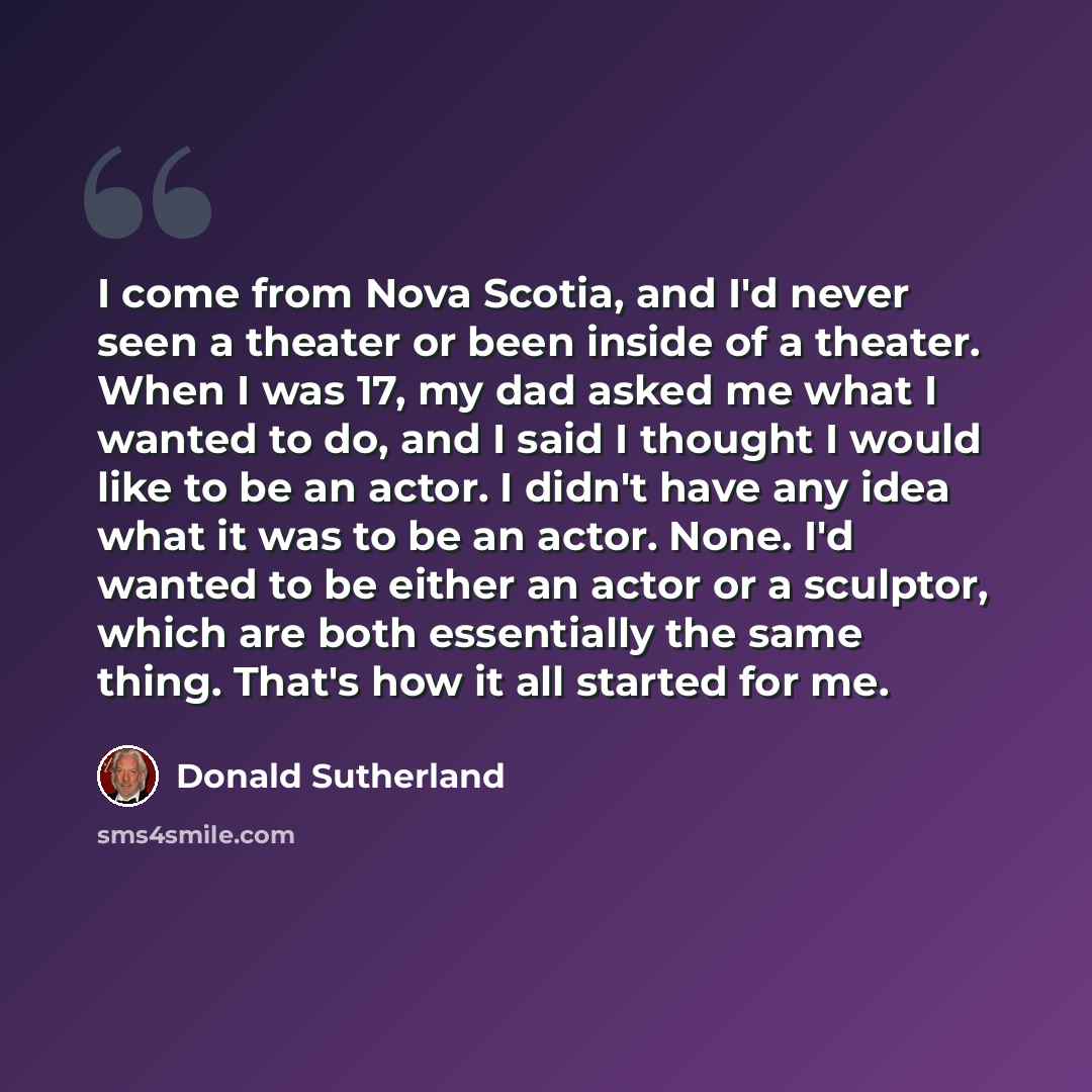 “I come from Nova Scotia, and I'd never seen a theater or been inside of a theater. When I was 17, my dad asked me what I wanted to do, and I said I thought I would like to be an actor. I didn't have any idea what it was to be an actor. None. I'd wanted to be either an actor or a sculptor, which…” quote by Donald Sutherland